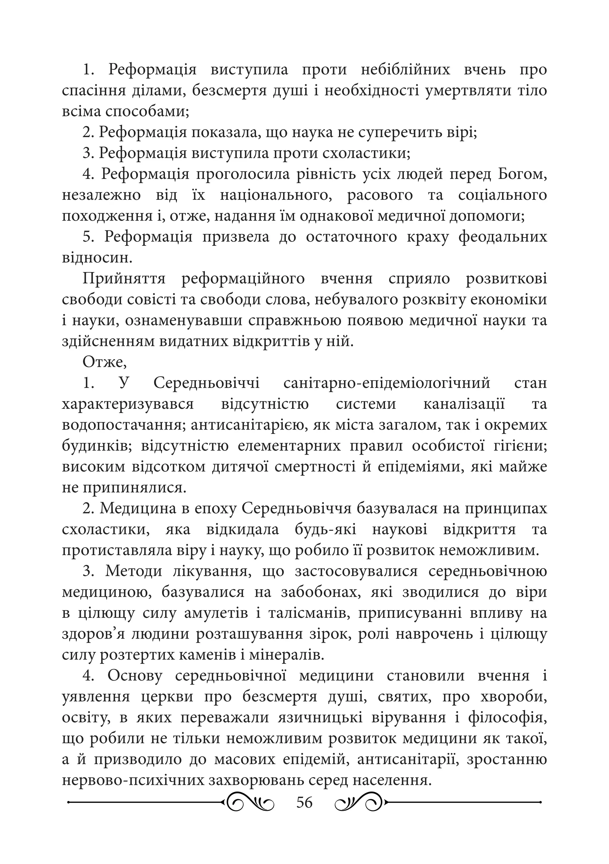 56
1.  Реформація виступила проти небіблійних вчень про
спасіння ділами, безсмертя душі і необхідності умертвляти тіло
всіма способами;
2. Реформація показала, що наука не суперечить вірі;
3. Реформація виступила проти схоластики;
4. Реформація проголосила рівність усіх людей перед Богом,
незалежно від їх національного, расового та соціального
походження і, отже, надання їм однакової медичної допомоги;
5.  Реформація призвела до остаточного краху феодальних
відносин.
Прийняття реформаційного вчення сприяло розвиткові
свободи совісті та свободи слова, небувалого розквіту економіки
і науки, ознаменувавши справжньою появою медичної науки та
здійсненням видатних відкриттів у ній.
Отже,
1. У Середньовіччі санітарно-епідеміологічний стан
характеризувався відсутністю системи каналізації та
водопостачання; антисанітарією, як міста загалом, так і окремих
будинків; відсутністю елементарних правил особистої гігієни;
високим відсотком дитячої смертності й епідеміями, які майже
не припинялися.
2. Медицина в епоху Середньовіччя базувалася на принципах
схоластики, яка відкидала будь-які наукові відкриття та
протиставляла віру і науку, що робило її розвиток неможливим.
3.  Методи лікування, що застосовувалися середньовічною
медициною, базувалися на забобонах, які зводилися до віри
в цілющу силу амулетів і талісманів, приписуванні впливу на
здоров’я людини розташування зірок, ролі наврочень і цілющу
силу розтертих каменів і мінералів.
4.  Основу середньовічної медицини становили вчення і
уявлення церкви про безсмертя душі, святих, про хвороби,
освіту, в яких переважали язичницькі вірування і філософія,
що робили не тільки неможливим розвиток медицини як такої,
а й призводило до масових епідемій, антисанітарії, зростанню
нервово-психічних захворювань серед населення.
 