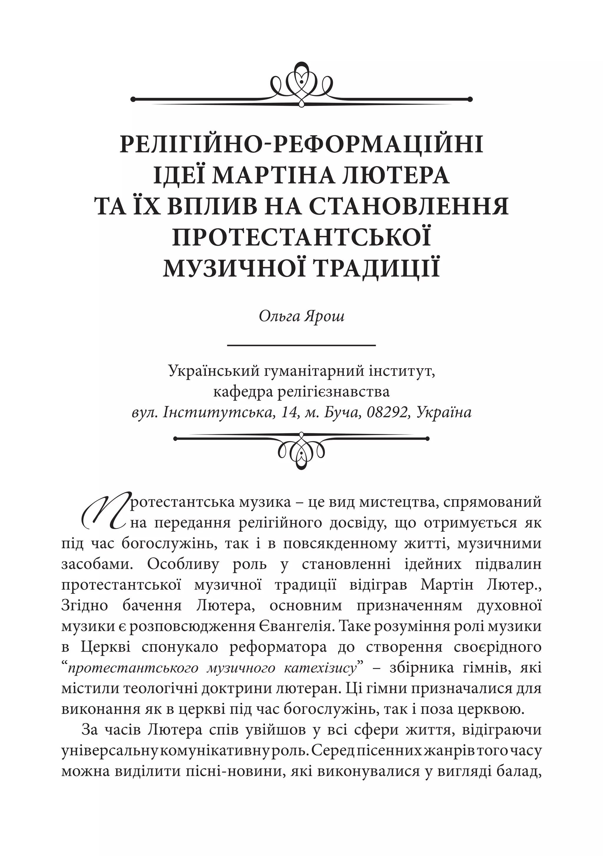 РЕЛІГІЙНО-РЕФОРМАЦІЙНІ
ІДЕЇ МАРТІНА ЛЮТЕРА
ТА ЇХ ВПЛИВ НА СТАНОВЛЕННЯ
ПРОТЕСТАНТСЬКОЇ
МУЗИЧНОЇ ТРАДИЦІЇ
Ольга Ярош
Український гуманітарний інститут,
кафедра релігієзнавства
вул. Інститутська, 14, м. Буча, 08292, Україна
Протестантська музика – це вид мистецтва, спрямований
на передання релігійного досвіду, що отримується як
під час богослужінь, так і в повсякденному житті, музичними
засобами. Особливу роль у становленні ідейних підвалин
протестантської музичної традиції відіграв Мартін Лютер.,
Згідно бачення Лютера, основним призначенням духовної
музики є розповсюдження Євангелія. Таке розуміння ролі музики
в Церкві спонукало реформатора до створення своєрідного
“протестантського музичного катехізису”  – збірника гімнів, які
містили теологічні доктрини лютеран. Ці гімни призначалися для
виконання як в церкві під час богослужінь, так і поза церквою.
За часів Лютера спів увійшов у всі сфери життя, відіграючи
універсальнукомунікативнуроль.Середпісеннихжанрівтогочасу
можна виділити пісні-новини, які виконувалися у вигляді балад,
 