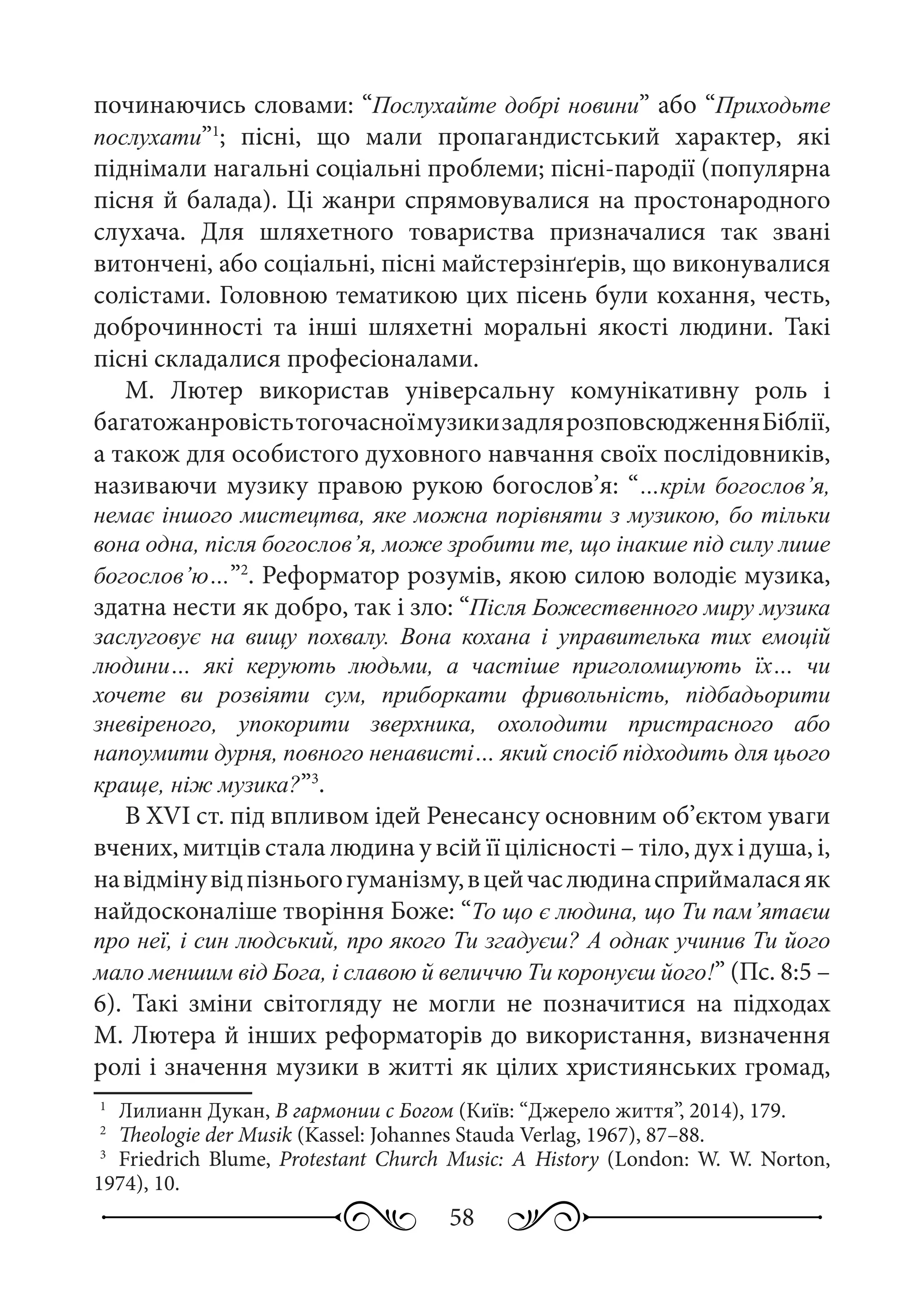 58
починаючись словами: “Послухайте добрі новини” або “Приходьте
послухати”1
; пісні, що мали пропагандистський характер, які
піднімали нагальні соціальні проблеми; пісні-пародії (популярна
пісня й балада). Ці жанри спрямовувалися на простонародного
слухача. Для шляхетного товариства призначалися так звані
витончені, або соціальні, пісні майстерзінґерів, що виконувалися
солістами. Головною тематикою цих пісень були кохання, честь,
доброчинності та інші шляхетні моральні якості людини. Такі
пісні складалися професіоналами.
М.  Лютер використав універсальну комунікативну роль і
багатожанровістьтогочасноїмузикизадлярозповсюдженняБіблії,
а також для особистого духовного навчання своїх послідовників,
називаючи музику правою рукою богослов’я: “…крім богослов’я,
немає іншого мистецтва, яке можна порівняти з музикою, бо тільки
вона одна, після богослов’я, може зробити те, що інакше під силу лише
богослов’ю…”2
. Реформатор розумів, якою силою володіє музика,
здатна нести як добро, так і зло: “Після Божественного миру музика
заслуговує на вищу похвалу. Вона кохана і управителька тих емоцій
людини… які керують людьми, а частіше приголомшують їх… чи
хочете ви розвіяти сум, приборкати фривольність, підбадьорити
зневіреного, упокорити зверхника, охолодити пристрасного або
напоумити дурня, повного ненависті… який спосіб підходить для цього
краще, ніж музика?”3
.
В XVI ст. під впливом ідей Ренесансу основним об’єктом уваги
вчених, митців стала людина у всій її цілісності – тіло, дух і душа, і,
навідмінувідпізньогогуманізму,вцейчаслюдинасприймаласяяк
найдосконаліше творіння Боже: “То що є людина, що Ти пам’ятаєш
про неї, і син людський, про якого Ти згадуєш? А однак учинив Ти його
мало меншим від Бога, і славою й величчю Ти коронуєш його!” (Пс. 8:5 –
6). Такі зміни світогляду не могли не позначитися на підходах
М. Лютера й інших реформаторів до використання, визначення
ролі і значення музики в житті як цілих християнських громад,
1
	 Лилианн Дукан, В гармонии с Богом (Київ: “Джерело життя”, 2014), 179.
2
	 Theologie der Musik (Kassel: Johannes Stauda Verlag, 1967), 87–88.
3
	 Friedrich Blume, Protestant Church Music: A History (London: W. W. Norton,
1974), 10.
 
