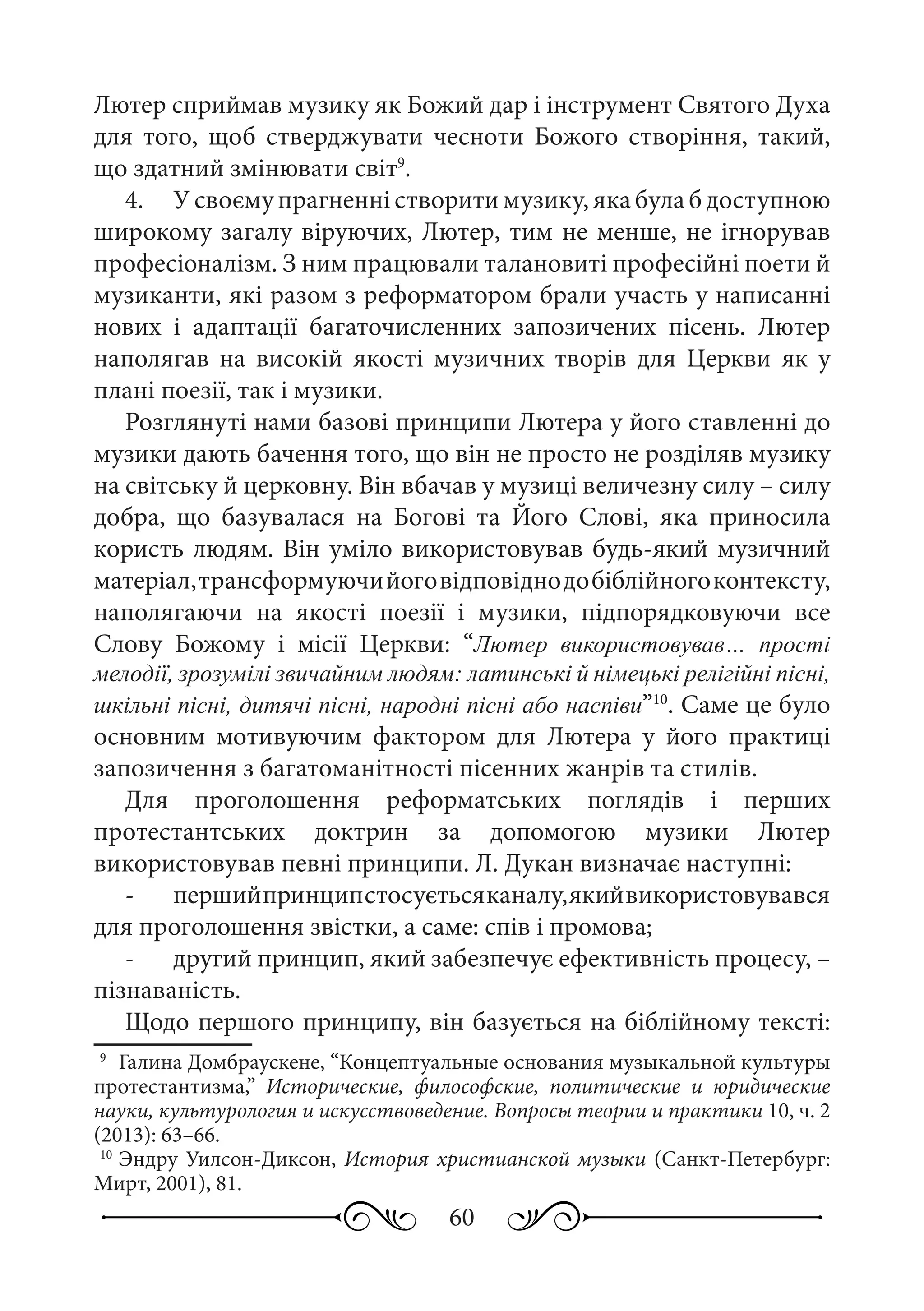 60
Лютер сприймав музику як Божий дар і інструмент Святого Духа
для того, щоб стверджувати чесноти Божого створіння, такий,
що здатний змінювати світ9
.
4.	 У своєму прагненні створити музику, яка була б доступною
широкому загалу віруючих, Лютер, тим не менше, не ігнорував
професіоналізм. З ним працювали талановиті професійні поети й
музиканти, які разом з реформатором брали участь у написанні
нових і адаптації багаточисленних запозичених пісень. Лютер
наполягав на високій якості музичних творів для Церкви як у
плані поезії, так і музики.
Розглянуті нами базові принципи Лютера у його ставленні до
музики дають бачення того, що він не просто не розділяв музику
на світську й церковну. Він вбачав у музиці величезну силу – силу
добра, що базувалася на Богові та Його Слові, яка приносила
користь людям. Він уміло використовував будь-який музичний
матеріал,трансформуючийоговідповіднодобіблійногоконтексту,
наполягаючи на якості поезії і музики, підпорядковуючи все
Слову Божому і місії Церкви: “Лютер використовував… прості
мелодії, зрозумілі звичайним людям: латинські й німецькі релігійні пісні,
шкільні пісні, дитячі пісні, народні пісні або наспіви”10
. Саме це було
основним мотивуючим фактором для Лютера у його практиці
запозичення з багатоманітності пісенних жанрів та стилів.
Для проголошення реформатських поглядів і перших
протестантських доктрин за допомогою музики Лютер
використовував певні принципи. Л. Дукан визначає наступні:
-	 першийпринципстосуєтьсяканалу,якийвикористовувався
для проголошення звістки, а саме: спів і промова;
-	 другий принцип, який забезпечує ефективність процесу, –
пізнаваність.
Щодо першого принципу, він базується на біблійному тексті:
9
	 Галина Домбраускене, “Концептуальные основания музыкальной культуры
протестантизма,” Исторические, философские, политические и юридические
науки, культурология и искусствоведение. Вопросы теории и практики 10, ч. 2
(2013): 63–66.
10
	Эндру Уилсон-Диксон, История христианской музыки (Санкт-Петербург:
Мирт, 2001), 81.
 
