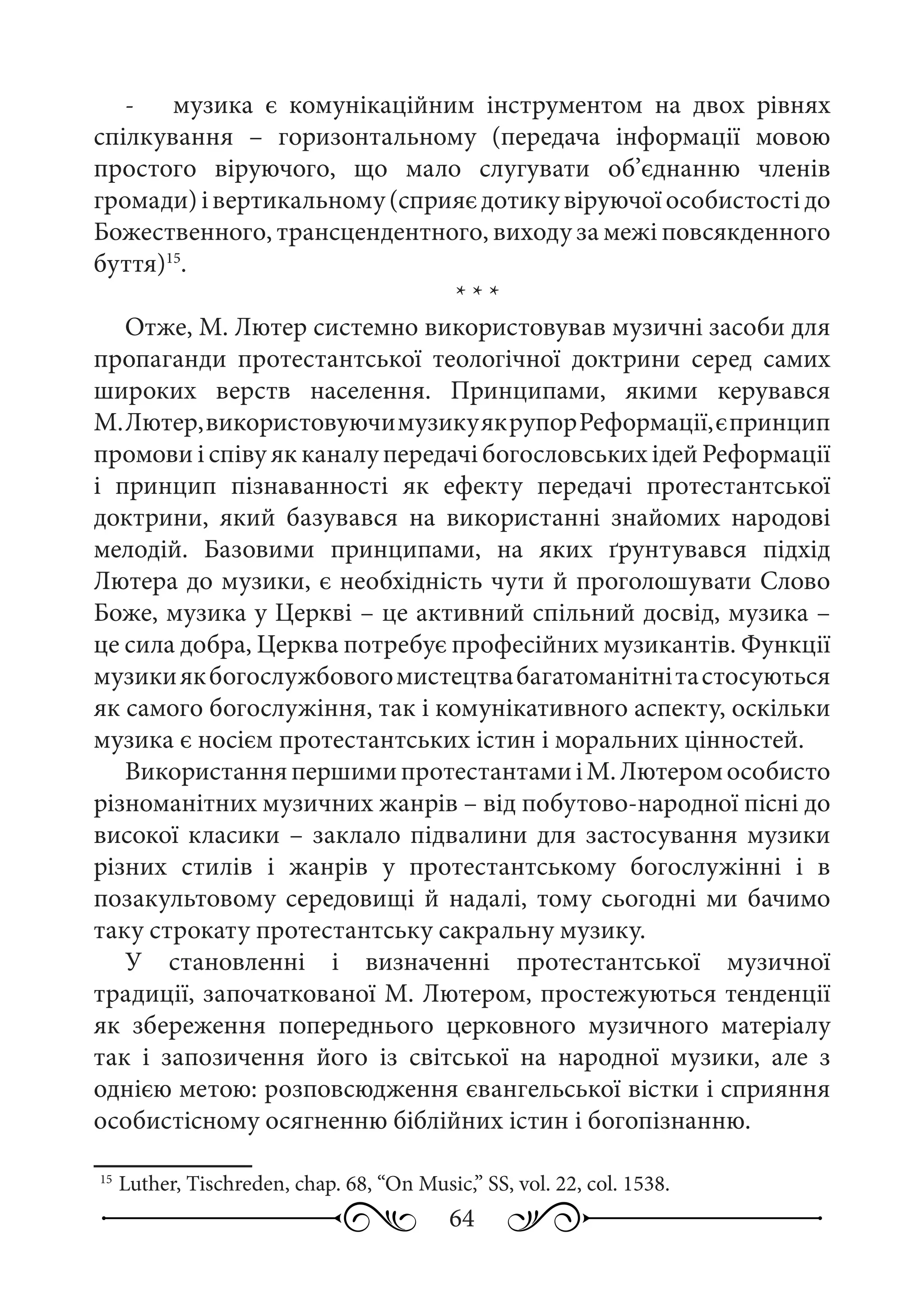 64
-	 музика є комунікаційним інструментом на двох рівнях
спілкування  – горизонтальному (передача інформації мовою
простого віруючого, що мало слугувати об’єднанню членів
громади)івертикальному(сприяєдотикувіруючоїособистостідо
Божественного, трансцендентного, виходу за межі повсякденного
буття)15
.
* * *
Отже, М. Лютер системно використовував музичні засоби для
пропаганди протестантської теологічної доктрини серед самих
широких верств населення. Принципами, якими керувався
М. Лютер,використовуючимузикуякрупорРеформації,єпринцип
промови і співу як каналу передачі богословських ідей Реформації
і принцип пізнаванності як ефекту передачі протестантської
доктрини, який базувався на використанні знайомих народові
мелодій. Базовими принципами, на яких ґрунтувався підхід
Лютера до музики, є необхідність чути й проголошувати Слово
Боже, музика у Церкві – це активний спільний досвід, музика –
це сила добра, Церква потребує професійних музикантів. Функції
музикиякбогослужбовогомистецтвабагатоманітнітастосуються
як самого богослужіння, так і комунікативного аспекту, оскільки
музика є носієм протестантських істин і моральних цінностей.
ВикористанняпершимипротестантамиіМ. Лютеромособисто
різноманітних музичних жанрів – від побутово-народної пісні до
високої класики – заклало підвалини для застосування музики
різних стилів і жанрів у протестантському богослужінні і в
позакультовому середовищі й надалі, тому сьогодні ми бачимо
таку строкату протестантську сакральну музику.
У становленні і визначенні протестантської музичної
традиції, започаткованої М. Лютером, простежуються тенденції
як збереження попереднього церковного музичного матеріалу
так і запозичення його із світської на народної музики, але з
однією метою: розповсюдження євангельської вістки і сприяння
особистісному осягненню біблійних істин і богопізнанню.
15
	Luther, Tischreden, chap. 68, “On Music,” SS, vol. 22, col. 1538.
 