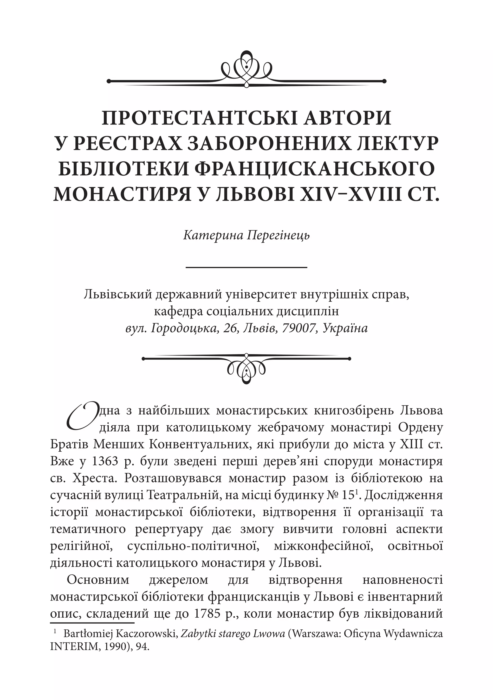ПРОТЕСТАНТСЬКІ АВТОРИ
У РЕЄСТРАХ ЗАБОРОНЕНИХ ЛЕКТУР
БІБЛІОТЕКИ ФРАНЦИСКАНСЬКОГО
МОНАСТИРЯ У ЛЬВОВІ XIV–XVIII СТ.
Катерина Перегінець
Одна з найбільших монастирських книгозбірень Львова
діяла при католицькому жебрачому монастирі Ордену
Братів Менших Конвентуальних, які прибули до міста у ХІІІ ст.
Вже у 1363  р. були зведені перші дерев’яні споруди монастиря
св.  Хреста. Розташовувався монастир разом із бібліотекою на
сучасній вулиці Театральній, на місці будинку № 151
. Дослідження
історії монастирської бібліотеки, відтворення її організації та
тематичного репертуару дає змогу вивчити головні аспекти
релігійної, суспільно-політичної, міжконфесійної, освітньої
діяльності католицького монастиря у Львові.
Основним джерелом для відтворення наповненості
монастирської бібліотеки францисканців у Львові є інвентарний
опис, складений ще до 1785 р., коли монастир був ліквідований
1
	 Bartłomiej Kaczorowski, Zabytki starego Lwowa (Warszawa: Oficyna Wydawnicza
INTERIM, 1990), 94.
Львівський державний університет внутрішніх справ,
кафедра соціальних дисциплін
вул. Городоцька, 26, Львів, 79007, Україна
 
