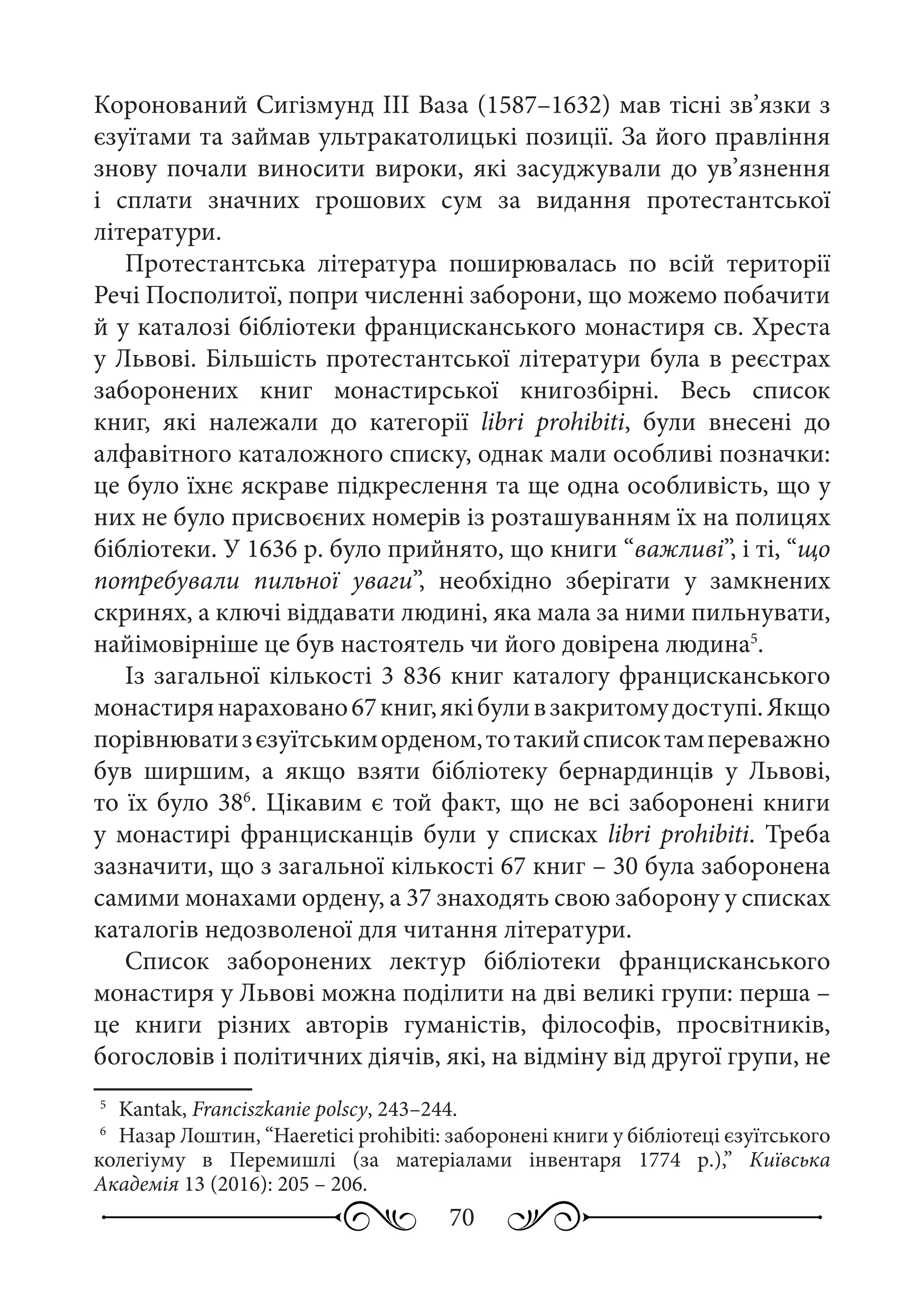 70
Коронований Сигізмунд III Ваза (1587–1632) мав тісні зв’язки з
єзуїтами та займав ультракатолицькі позиції. За його правління
знову почали виносити вироки, які засуджували до ув’язнення
і сплати значних грошових сум за видання протестантської
літератури.
Протестантська література поширювалась по всій території
Речі Посполитої, попри численні заборони, що можемо побачити
й у каталозі бібліотеки францисканського монастиря св. Хреста
у Львові. Більшість протестантської літератури була в реєстрах
заборонених книг монастирської книгозбірні. Весь список
книг, які належали до категорії libri prohibiti, були внесені до
алфавітного каталожного списку, однак мали особливі позначки:
це було їхнє яскраве підкреслення та ще одна особливість, що у
них не було присвоєних номерів із розташуванням їх на полицях
бібліотеки. У 1636 р. було прийнято, що книги “важливі”, і ті, “що
потребували пильної уваги”, необхідно зберігати у замкнених
скринях, а ключі віддавати людині, яка мала за ними пильнувати,
найімовірніше це був настоятель чи його довірена людина5
.
Із загальної кількості 3 836 книг каталогу францисканського
монастирянараховано67 книг,якібуливзакритомудоступі.Якщо
порівнюватизєзуїтськиморденом,тотакийсписоктампереважно
був ширшим, а якщо взяти бібліотеку бернардинців у Львові,
то їх було 386
. Цікавим є той факт, що не всі заборонені книги
у монастирі францисканців були у списках libri prohibiti. Треба
зазначити, що з загальної кількості 67 книг – 30 була заборонена
самими монахами ордену, а 37 знаходять свою заборону у списках
каталогів недозволеної для читання літератури.
Список заборонених лектур бібліотеки францисканського
монастиря у Львові можна поділити на дві великі групи: перша –
це книги різних авторів гуманістів, філософів, просвітників,
богословів і політичних діячів, які, на відміну від другої групи, не
5
	 Kantak, Franciszkanie polscy, 243–244.
6
	 Назар Лоштин, “Haeretici prohibiti: заборонені книги у бібліотеці єзуїтського
колегіуму в Перемишлі (за матеріалами інвентаря 1774 р.),” Київська
Академія 13 (2016): 205 – 206.
 