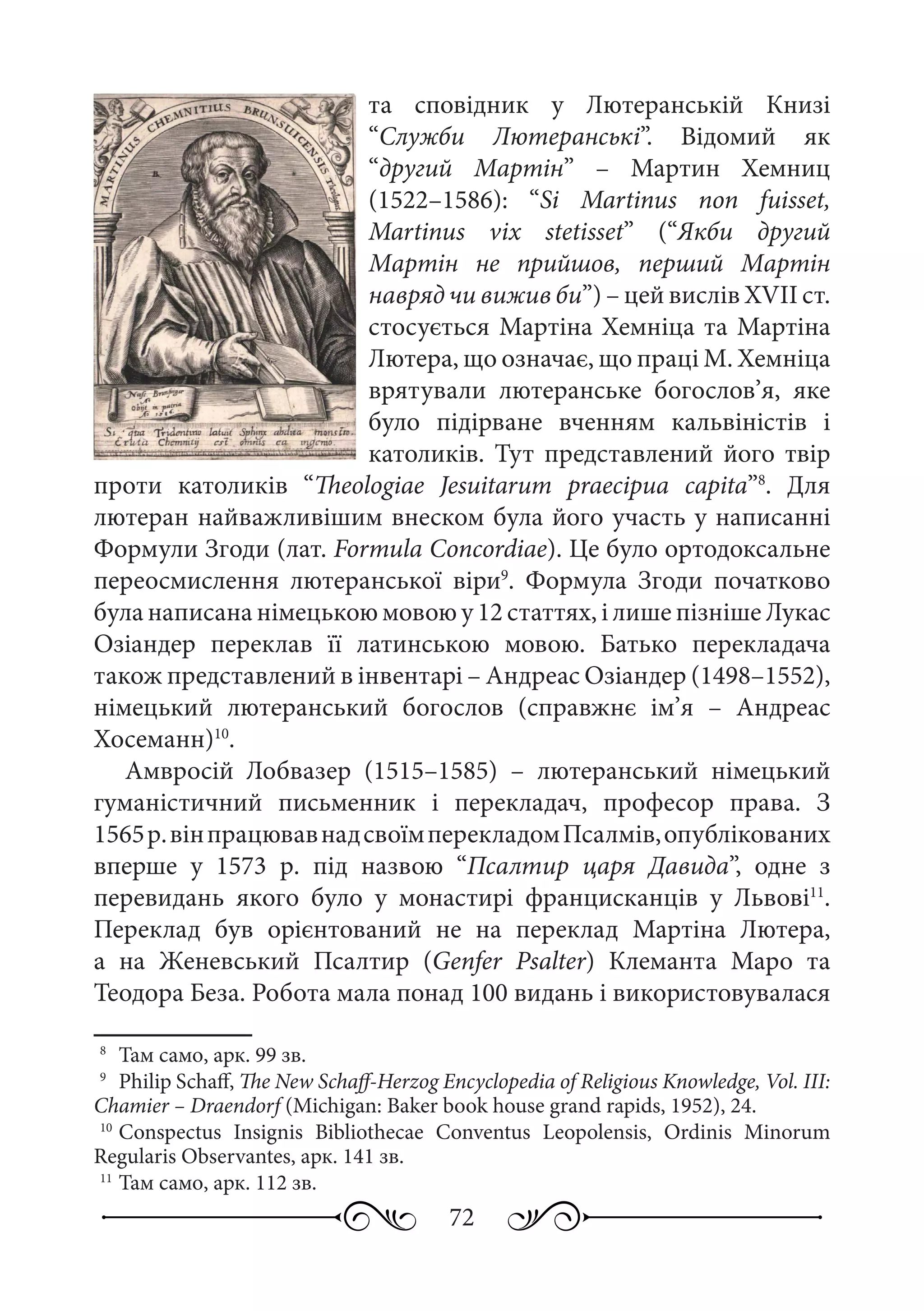 72
та сповідник у Лютеранській Книзі
“Служби Лютеранські”. Відомий як
“другий Мартін”  – Мартин Хемниц
(1522–1586): “Si Martinus non fuisset,
Martinus vix stetisset” (“Якби другий
Мартін не прийшов, перший Мартін
навряд чи вижив би”) – цей вислів XVII ст.
стосується Мартіна Хемніца та Мартіна
Лютера, що означає, що праці М. Хемніца
врятували лютеранське богослов’я, яке
було підірване вченням кальвіністів і
католиків. Тут представлений його твір
проти католиків “Theologiae Jesuitarum praecipua capita”8
. Для
лютеран найважливішим внеском була його участь у написанні
Формули Згоди (лат. Formula Concordiae). Це було ортодоксальне
переосмислення лютеранської віри9
. Формула Згоди початково
була написана німецькою мовою у 12 статтях, і лише пізніше Лукас
Озіандер переклав її латинською мовою. Батько перекладача
також представлений в інвентарі – Андреас Озіандер (1498–1552),
німецький лютеранський богослов (справжнє ім’я  – Андреас
Хосеманн)10
.
Амвросій Лобвазер (1515–1585)  – лютеранський німецький
гуманістичний письменник і перекладач, професор права. З
1565 р.вінпрацювавнадсвоїмперекладомПсалмів,опублікованих
вперше у 1573  р. під назвою “Псалтир царя Давида”, одне з
перевидань якого було у монастирі францисканців у Львові11
.
Переклад був орієнтований не на переклад Мартіна Лютера,
а на Женевський Псалтир (Genfer Psalter) Клеманта Маро та
Теодора Беза. Робота мала понад 100 видань і використовувалася
8
	 Там само, арк. 99 зв.
9
	 Philip Schaff, The New Schaff-Herzog Encyclopedia of Religious Knowledge, Vol. III:
Chamier – Draendorf (Michigan: Вaker book house grand rapids, 1952), 24.
10
	Conspectus Insignis Bibliothecae Conventus Leopolensis, Ordinis Minorum
Regularis Observantes, арк. 141 зв.
11
	Там само, арк. 112 зв.
 