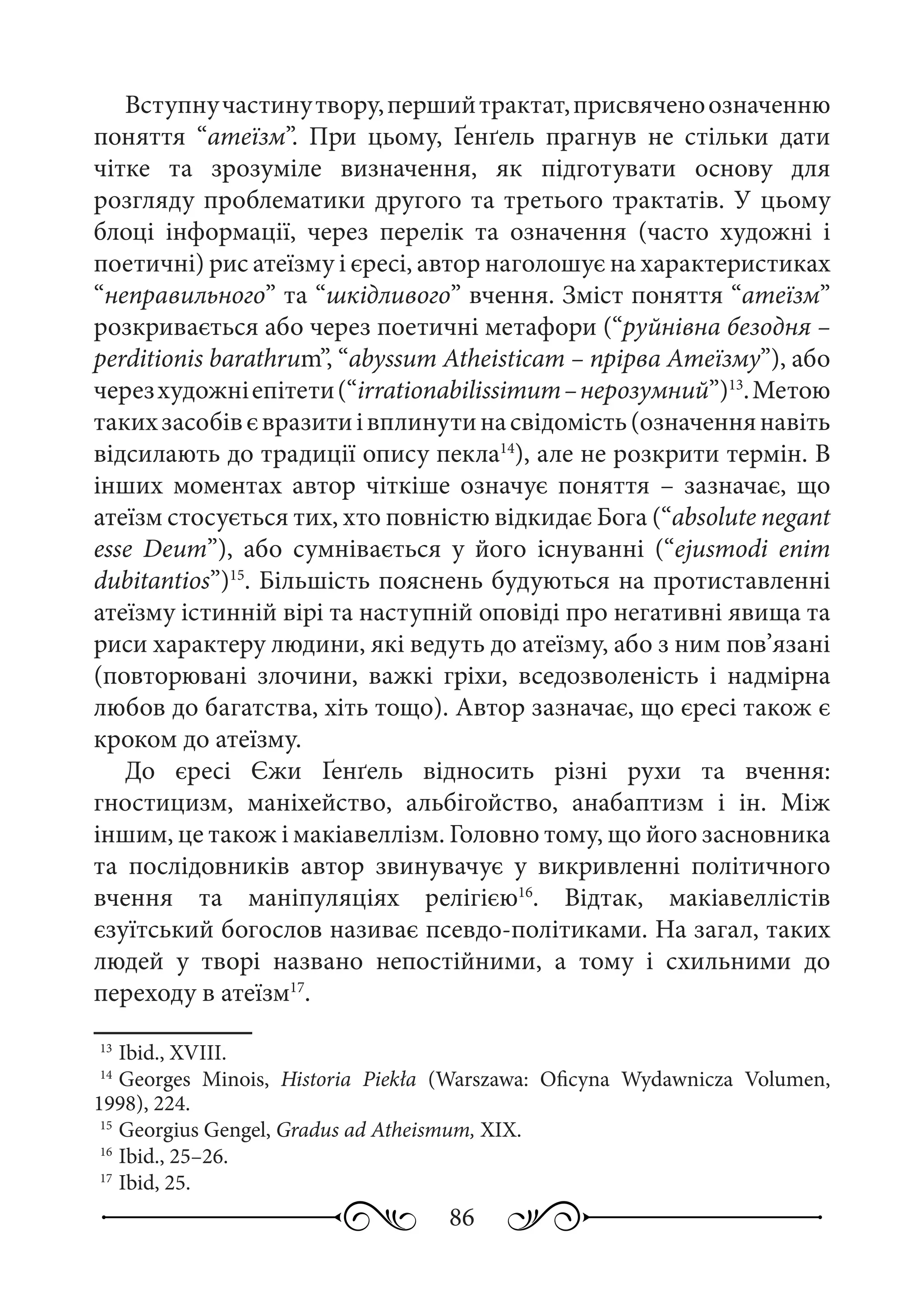 86
Вступнучастинутвору,першийтрактат,присвяченоозначенню
поняття “атеїзм”. При цьому, Ґенґель прагнув не стільки дати
чітке та зрозуміле визначення, як підготувати основу для
розгляду проблематики другого та третього трактатів. У цьому
блоці інформації, через перелік та означення (часто художні і
поетичні) рис атеїзму і єресі, автор наголошує на характеристиках
“неправильного” та “шкідливого” вчення. Зміст поняття “атеїзм”
розкривається або через поетичні метафори (“руйнівна безодня –
perditionis barathrum”, “abyssum Atheisticam – прірва Атеїзму”), або
черезхудожніепітети(“irrationabilissimum –нерозумний”)13
.Метою
такихзасобівєвразитиівплинутинасвідомість(означеннянавіть
відсилають до традиції опису пекла14
), але не розкрити термін. В
інших моментах автор чіткіше означує поняття  – зазначає, що
атеїзм стосується тих, хто повністю відкидає Бога (“absolute negant
esse Deum”), або сумнівається у його існуванні (“ejusmodi enim
dubitantios”)15
. Більшість пояснень будуються на протиставленні
атеїзму істинній вірі та наступній оповіді про негативні явища та
риси характеру людини, які ведуть до атеїзму, або з ним пов’язані
(повторювані злочини, важкі гріхи, вседозволеність і надмірна
любов до багатства, хіть тощо). Автор зазначає, що єресі також є
кроком до атеїзму.
До єресі Єжи Ґенґель відносить різні рухи та вчення:
гностицизм, маніхейство, альбігойство, анабаптизм і ін. Між
іншим, це також і макіавеллізм. Головно тому, що його засновника
та послідовників автор звинувачує у викривленні політичного
вчення та маніпуляціях релігією16
. Відтак, макіавеллістів
єзуїтський богослов називає псевдо-політиками. На загал, таких
людей у творі названо непостійними, а тому і схильними до
переходу в атеїзм17
.
13
	Ibid., XVIII.
14
	Georges Minois, Historia Piekła (Warszawa: Oficyna Wydawnicza Volumen,
1998), 224.
15
	Georgius Gengel, Gradus ad Atheismum, XIX.
16
	Ibid., 25–26.
17
	Ibid, 25.
 