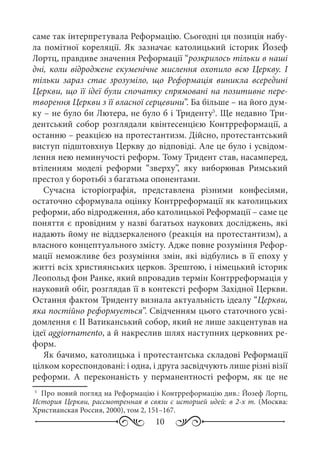 10
саме так інтерпретувала Реформацію. Сьогодні ця позиція набу-
ла помітної кореляції. Як зазначає католицький історик Йозеф
Лортц, правдиве значення Реформації “розкрилось тільки в наші
дні, коли відроджене екуменічне мислення охопило всю Церкву. І
тільки зараз стає зрозуміло, що Реформація виникла всередині
Церкви, що її ідеї були спочатку спрямовані на позитивне пере-
творення Церкви з її власної серцевини”. Ба більше – на його дум-
ку – не було би Лютера, не було б і Триденту5
. Ще недавно Три-
дентський собор розглядали квінтесенцією Контрреформації, а
останню – реакцією на протестантизм. Дійсно, протестантський
виступ підштовхнув Церкву до відповіді. Але це було і усвідом-
лення нею неминучості реформ. Тому Тридент став, насамперед,
втіленням моделі реформи “зверху”, яку виборював Римський
престол у боротьбі з багатьма опонентами.
Сучасна історіографія, представлена різними конфесіями,
остаточно сформувала оцінку Контрреформації як католицьких
реформи, або відродження, або католицької Реформації – саме це
поняття є провідним у назві багатьох наукових досліджень, які
надають йому не віддзеркаленого (реакція на протестантизм), а
власного концептуального змісту. Адже повне розуміння Рефор-
мації неможливе без розуміння змін, які відбулись в її епоху у
житті всіх християнських церков. Зрештою, і німецький історик
Леопольд фон Ранке, який впровадив термін Контрреформація у
науковий обіг, розглядав її в контексті реформ Західної Церкви.
Остання фактом Триденту визнала актуальність ідеалу “Церкви,
яка постійно реформується”. Свідченням цього статочного усві-
домлення є II Ватиканський собор, який не лише закцентував на
ідеї aggiornamento, а й накреслив шлях наступних церковних ре-
форм.
Як бачимо, католицька і протестантська складові Реформації
цілком кореспондовані: і одна, і друга засвідчують лише різні візії
реформи. А переконаність у перманентності реформ, як це не
5
	 Про новий погляд на Реформацію і Контрреформацію див.: Йозеф Лортц,
История Церкви, рассмотренная в связи с историей идей: в 2-х т. (Москва:
Христианская Россия, 2000), том 2, 151–167.
 