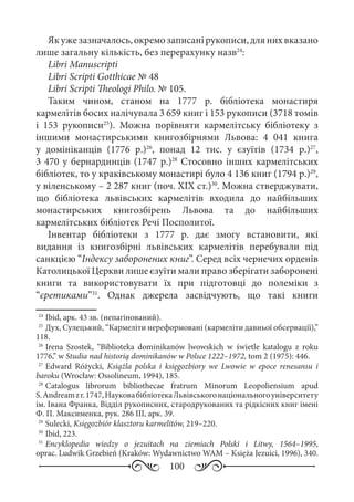 100
Якужезазначалось,окремозаписанірукописи,длянихвказано
лише загальну кількість, без перерахунку назв24
:
Libri Manuscripti
Libri Scripti Gotthicae № 48
Libri Scripti Theologi Philo. № 105.
Таким чином, станом на 1777  р. бібліотека монастиря
кармелітів босих налічувала 3 659 книг і 153 рукописи (3718 томів
і 153  рукописи25
). Можна порівняти кармелітську бібліотеку з
іншими монастирськими книгозбірнями Львова: 4  041  книга
у домініканців (1776  р.)26
, понад 12  тис. у єзуїтів (1734  р.)27
,
3 470 у бернардинців (1747 р.)28
Стосовно інших кармелітських
бібліотек, то у краківському монастирі було 4 136 книг (1794 р.)29
,
у віленському – 2 287 книг (поч. ХІХ ст.)30
. Можна стверджувати,
що бібліотека львівських кармелітів входила до найбільших
монастирських книгозбірень Львова та до найбільших
кармелітських бібліотек Речі Посполитої.
Інвентар бібліотеки з 1777  р. дає змогу встановити, які
видання із книгозбірні львівських кармелітів перебували під
санкцією “Індексу заборонених книг”. Серед всіх чернечих орденів
Католицької Церкви лише єзуїти мали право зберігати заборонені
книги та використовувати їх при підготовці до полеміки з
“єретиками”31
. Однак джерела засвідчують, що такі книги
24
	Ibid, арк. 43 зв. (непагінований).
25
	Дух, Сулецький, “Кармеліти нереформовані (кармеліти давньої обсервації),”
118.
26
	Irena Szostek, “Biblioteka dominikanów lwowskich w świetle katalogu z roku
1776,” w Studia nad historią dominikanów w Polsce 1222–1972, tom 2 (1975): 446.
27
	Edward Różycki, Książla polska i księgozbiory we Lwowie w epoce renesansu i
baroku (Wrocław: Ossolineum, 1994), 185.
28
	Catalogus librorum bibliothecae fratrum Minorum Leopoliensium apud
S. Andreamzr. 1747,НауковабібліотекаЛьвівськогонаціональногоуніверситету
ім. Івана Франка, Відділ рукописних, стародрукованих та рідкісних книг імені
Ф. П. Максименка, рук. 286 ІІІ, арк. 39.
29
	Sulecki, Księgozbiór klasztoru karmelitów, 219–220.
30
	Ibid, 223.
31
	Encyklopedia wiedzy o jezuitach na ziemiach Polski i Litwy, 1564–1995,
oprac. Ludwik Grzebień (Kraków: Wydawnictwo WAM – Księża Jezuici, 1996), 340.
 