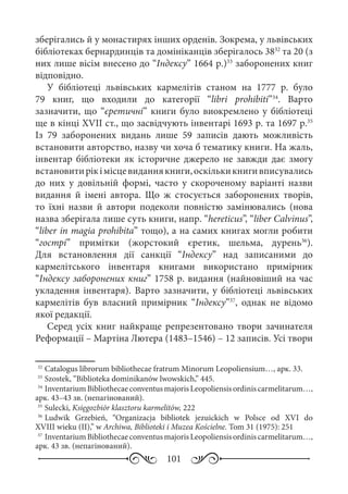 101
зберігались й у монастирях інших орденів. Зокрема, у львівських
бібліотеках бернардинців та домініканців зберігалось 3832
та 20 (з
них лише вісім внесено до “Індексу” 1664 р.)33
заборонених книг
відповідно.
У бібліотеці львівських кармелітів станом на 1777  р. було
79  книг, що входили до категорії “libri prohibiti”34
. Варто
зазначити, що “єретичні” книги було виокремлено у бібліотеці
ще в кінці XVII ст., що засвідчують інвентарі 1693 р. та 1697 р.35
Із 79  заборонених видань лише 59  записів дають можливість
встановити авторство, назву чи хоча б тематику книги. На жаль,
інвентар бібліотеки як історичне джерело не завжди дає змогу
встановитирікімісцевиданнякниги,оскількикнигивписувались
до них у довільній формі, часто у скороченому варіанті назви
видання й імені автора. Що ж стосується заборонених творів,
то їхні назви й автори подеколи повністю замінювались (нова
назва зберігала лише суть книги, напр. “hereticus”, “liber Calvinus”,
“liber in magia prohibita” тощо), а на самих книгах могли робити
“гострі” примітки (жорстокий єретик, шельма, дурень36
).
Для встановлення дії санкції “Індексу” над записаними до
кармелітського інвентаря книгами використано примірник
“Індексу заборонених книг” 1758 р. видання (найновіший на час
укладення інвентаря). Варто зазначити, у бібліотеці львівських
кармелітів був власний примірник “Індексу”37
, однак не відомо
якої редакції.
Серед усіх книг найкраще репрезентовано твори зачинателя
Реформації – Мартіна Лютера (1483–1546) – 12 записів. Усі твори
32
	Catalogus librorum bibliothecae fratrum Minorum Leopoliensium…, арк. 33.
33
	Szostek, “Biblioteka dominikanów lwowskich,” 445.
34
	InventariumBibliothecaeconventusmajorisLeopoliensisordiniscarmelitarum…,
арк. 43–43 зв. (непагінований).
35
	Sulecki, Księgozbiór klasztoru karmelitów, 222
36
	Ludwik Grzebień, “Organizacja bibliotek jezuickich w Polsce od XVI do
XVIII wieku (II),” w Archiwa, Biblioteki i Muzea Kościelne. Tom 31 (1975): 251
37
	InventariumBibliothecaeconventusmajorisLeopoliensisordiniscarmelitarum…,
арк. 43 зв. (непагінований).
 