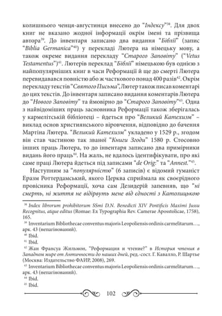 102
колишнього ченця-августинця внесено до “Індексу”38
. Для двох
книг не вказано жодної інформації окрім імені та прізвища
автора39
. До інвентаря записано два видання “Біблії” (запис
“Biblia Germanica”40
) у перекладі Лютера на німецьку мову, а
також окреме видання перекладу “Старого Заповіту” (“Vetus
Testamentus”)41
. Лютерів переклад “Біблії” німецькою був однією з
найпопулярніших книг в часи Реформації й ще до смерті Лютера
перевидававсяповністюабожчастковогопонад400 разів42
.Окрім
перекладутекстів“СвятогоПисьма”,Лютертакожписавкоментарі
до цих текстів. До інвентаря записано видання коментарів Лютера
до “Нового Заповіту” та ймовірно до “Старого Заповіту”43
. Одна
з найвідоміших праць засновника Реформації також зберігалась
у кармелітській бібліотеці – йдеться про “Великий Катехизм” –
виклад основ християнського віровчення, відповідно до бачення
Мартіна Лютера. “Великий Катехизм” укладено у 1529 р., згодом
він став частиною так званої “Книги Згоди” 1580  р. Стосовно
інших праць Лютера, то до інвентаря записано два примірники
видань його праць44
. На жаль, не вдалось ідентифікувати, про які
саме праці Лютера йдеться під записами “de Orig:” та “Annest.”45
.
Наступним за “популярністю” (6 записів) є відомий гуманіст
Еразм Роттердамський, якого Церква сприймала як своєрідного
провісника Реформації, хоча сам Дезидерій запевняв, що “ні
смерть, ні життя не відірвуть мене від єдності з Католицькою
38
	Index librorum prohibitorum SSmi D.N.  Benedicti  XIV Pontificis Maximi Jussu
Recognitus, atque editus (Romae: Ex Typographia Rev. Camerae Aposstolicae, 1758),
165.
39
	InventariumBibliothecaeconventusmajorisLeopoliensisordiniscarmelitarum…,
арк. 43 (непагінований).
40
	Ibid.
41
	Ibid.
42
	Жан Франсуа Жильмон, “Реформация и чтение?” в История чтения в
Западном мире от Античности до наших дней, ред.-сост. Г. Кавалло, Р. Шартье
(Москва: Издательство ФАИР, 2008), 269.
43
	InventariumBibliothecaeconventusmajorisLeopoliensisordiniscarmelitarum…,
арк. 43 (непагінований).
44
	Ibid.
45
	Ibid.
 