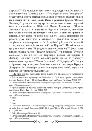 103
Церквою”46
. Переклади та текстологічні дослідження Дезидерія у
сфері вивчення “Святого Письма” та видання його “очищеного”
тексту грецькою та латинською мовами справило значний вплив
на перших діячів Реформації. Власне редакція Еразма “Нового
Заповіту”47
у паралельному грецькому та латинському варіанті
була в кармелітській бібліотеці. Поява Еразмового “Нового
Заповіту” у 1516  р. викликала бурхливі полеміки, що були
пов’язані з попередніми працями гуманіста, в яких він критично
оцінював чернецтво та церковний клір48
. Також, відповідно до
рукописного інвентаря, у книгозбірні львівських кармелітів
зберігався екземпляр листів Св. Ієроніма49
у Еразмовій редакції
та видання коментарів до листів Отця Церкви50
. Ще дві книги –
це два примірники “Парафразів Нового Заповіту”51
(короткий
виклад різних частин “Нового Заповіту”) та постила “Precatio
Dominica”52
, що присвячена секретарю короля Сигизмунда  І
Людвігу Деціушу53
. Серед вказаних робіт Еразма до “Індексу”
внесли лише переклад “Нового Заповіту” та “Парафрази”54
. Поруч
з Еразмом варто згадати його помічника й редактора Герарда
Лістріуса. До інвентаря записаний один його твір55
, однак не
вдалось ідентифікувати, який саме.
Ще три книги належать перу відомого німецького гуманіста
46
	Йохан Хёйзинга, Культура Нидерландов в XVII  веке. Эразм. Избранные
письма. Рисунки (Санкт-Петербург: Издательство Ивана Лимбаха, 2009), 387.
47
	InventariumBibliothecaeconventusmajorisLeopoliensisordiniscarmelitarum…,
арк. 43 (непагінований).
48
	Ярослав Пелікан, Кому ж належить Біблія? Історія Святого Письма крізь
століття (Київ: Дух і Літера, 2011), 233.
49
	InventariumBibliothecaeconventusmajorisLeopoliensisordiniscarmelitarum…,
арк. 43 (непагінований).
50
	 Ibid.
51
	Ibid.
52
	Ibid.
53
	Станіслав Черкасов, “Особливості розвитку реформаційного руху в Польщі
за доби Сигізмунда І Ягеллона (1518–1548 рр.),” Гілея. Науковий Вісник 45 (3)
(2011): 89–90.
54
	Index librorum prohibitorum, 93.
55
	InventariumBibliothecaeconventusmajorisLeopoliensisordiniscarmelitarum…,
арк. 43 (непагінований).
 