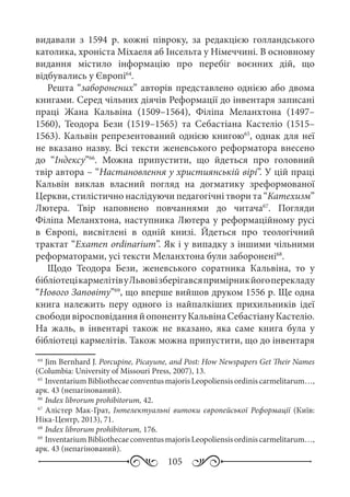 105
видавали з 1594  р. кожні півроку, за редакцією голландського
католика, хроніста Міхаеля аб Інсельта у Німеччині. В основному
видання містило інформацію про перебіг воєнних дій, що
відбувались у Європі64
.
Решта “заборонених” авторів представлено однією або двома
книгами. Серед чільних діячів Реформації до інвентаря записані
праці Жана Кальвіна (1509–1564), Філіпа Меланхтона (1497–
1560), Теодора Бези (1519–1565) та Себастіана Кастеліо (1515–
1563). Кальвін репрезентований однією книгою65
, однак для неї
не вказано назву. Всі тексти женевського реформатора внесено
до “Індексу”66
. Можна припустити, що йдеться про головний
твір автора – “Настановлення у християнській вірі”. У цій праці
Кальвін виклав власний погляд на догматику зреформованої
Церкви, стилістично наслідуючи педагогічні твори та “Катехизм”
Лютера. Твір наповнено повчаннями до читача67
. Погляди
Філіпа Меланхтона, наступника Лютера у реформаційному русі
в Європі, висвітлені в одній книзі. Йдеться про теологічний
трактат “Examen ordinarium”. Як і у випадку з іншими чільними
реформаторами, усі тексти Меланхтона були заборонені68
.
Щодо Теодора Бези, женевського соратника Кальвіна, то у
бібліотецікармелітівуЛьвовізберігавсяпримірникйогоперекладу
“Нового Заповіту”69
, що вперше вийшов друком 1556 р. Ще одна
книга належить перу одного із найпалкіших прихильників ідеї
свободивіросповіданняйопонентуКальвінаСебастіануКастеліо.
На жаль, в інвентарі також не вказано, яка саме книга була у
бібліотеці кармелітів. Також можна припустити, що до інвентаря
64
	Jim Bernhard J. Porcupine, Picayune, and Post: How Newspapers Get Their Names
(Columbia: University of Missouri Press, 2007), 13.
65
	InventariumBibliothecaeconventusmajorisLeopoliensisordiniscarmelitarum…,
арк. 43 (непагінований).
66
	Index librorum prohibitorum, 42.
67
	Алістер Мак-Грат, Інтелектуальні витоки європейської Реформації (Київ:
Ніка-Центр, 2013), 71.
68
	Index librorum prohibitorum, 176.
69
	InventariumBibliothecaeconventusmajorisLeopoliensisordiniscarmelitarum…,
арк. 43 (непагінований).
 