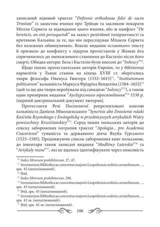 106
записаний відомий трактат “Defensio orthodoxae fidei de sacra
Trinitate” із захистом вчення про Трійцю та закликом покарати
Мігеля Сервета за відкидання цього вчення, або ж памфлет “De
hereticis, an sint persequendi” на захист релігійної толерантності та
критикою Кальвіна за те, що він переслідував Міхаеля Сервета
без належних обвинувачень. Власне видання останнього тексту
й призвело до конфлікту з лідером протестантів у Женеві йта
спричинилось до зневажливого ставлення до Кастеліо після його
смерті. Обидва автори: Беза і Кастеліо були внесені до “Індексу”70
.
Щодо інших протестантських авторів Європи, то у бібліотеці
кармелітів у Львов станом на кінець XVIII  ст. зберігались
твори філософа Овенуса Гюнтера (1532–1615)71
, “Institutionum
politicarum” кальвініста Маркуса Фрідріха Венделіна (1584–1652)72
(цей та ще два твори перебували під санкцією “Індексу”73
), а також
один примірник видання “Аусбургського віросповідання”74
1530 р.
(перший доктринальний документ лютеран).
Протестанти Речі Посполитої репрезентовані книгою
кальвініста Даніеля Міколаєвського “Syncrisis abo Zniesienie náuki
Kośćioła Rzymskiego z Ewángelicką w przednieyszych artykułách Wiáry
powszechney Krześćianskiey”75
. Серед інших польських авторів до
списку заборонених потрапив трактат “Apologia... pro Academia
Cracoviensi” гуманіста та державного діяча Якуба Гурського
(1525–1585). Продовжуючи список заборонених книг польською,
до інвентаря також записані видання “Modlitwy Luterskie”76
та
“Artykuly rozne”77
, які не вдалось ідентифікувати через описовість
70
	Index librorum prohibitorum, 27, 47.
71
	InventariumBibliothecaeconventusmajorisLeopoliensisordiniscarmelitarum…,
арк. 43 (непагінований).
72
	Ibid.
73
	Index librorum prohibitorum, 296.
74
	InventariumBibliothecaeconventusmajorisLeopoliensisordiniscarmelitarum…,
арк. 43 (непагінований).
75
	Ibid, арк. 43 (непагінований).
76
	InventariumBibliothecaeconventusmajorisLeopoliensisordiniscarmelitarum…,
арк. 43 зв. (непагінований).
77
	Ibid, арк. 43 зв. (непагінований).
 