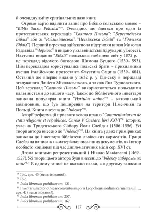 107
й очевидну зміну оригінальних назв книг.
Окремо варто виділити запис про Біблію польською мовою –
“Biblia Sacra Polonica”78
. Очевидно, що йдеться про один із
протестантських перекладів “Святого Письма”: “Берестейська
Біблія” або ж “Радзивілівська”, “Несвіжська Біблія” та “Гданська
Біблія”). Перший переклад здійснено за підтримки князя Миколая
Радзивіла “Чорного” й видано у кальвіністській друкарні у Бересті.
Наступне видання “Біблії” польською побачило світ у 1572 р. –
це переклад відомого богослова Шимона Будного (1530–1593).
Цим перекладом користувались польські брати – прихильники
вчення італійського протестанта Фаустина Социна (1539–1604).
Останній же вперше видано у 1632  р. у Гданську в перекладі
згадуваного Даніеля Міколаєвського, а також Яна Турновського.
Цей переклад “Святого Письма” використовується польськими
кальвіністами до нашого часу. Також до бібліотечного інвентаря
записана популярна книга “Hortulus anime”79
  – католицький
молитовник, що був поширений на території Німеччини та
Польщі. Книга внесена до “Індексу”80
.
Історії реформації присвятив свою працю “Commentariorum de
statu religionis et reipublicae, Carolo V Caesare, libri XXVI”81
історик,
учасник Тридентського Собору Йоан Слейдан (1506–1556). Усі
твори автора внесено до “Індексу”82
. Ця книга у двох примірниках
записана до інвентаря бібліотеки львівських кармелітів. Праця
Слейдана написана на матеріалах численних документів, які автор
особисто копіював під час дипломатичних місій сер. XVI ст.
Двома книгами репрезентований і Ніколо Макіавеллі (1469–
1527). Усі твори цього автора були внесені до “Індексу заборонених
книг”83
. В одному записі не вказано назви, а в другому записано
78
	Ibid, арк. 43 (непагінований).
79
	Ibid.
80
	Index librorum prohibitorum, 131.
81
	InventariumBibliothecaeconventusmajorisLeopoliensisordiniscarmelitarum…,
арк. 43 (непагінований).
82
	Index librorum prohibitorum, 257.
83
	Index librorum prohibitorum, 167.
 