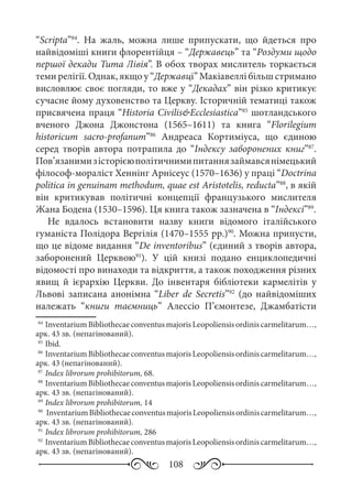 108
“Scripta”84
. На жаль, можна лише припускати, що йдеться про
найвідоміші книги флорентійця – “Державець” та “Роздуми щодо
першої декади Тита Лівія”. В обох творах мислитель торкається
теми релігії. Однак, якщо у “Державці” Макіавеллі більш стримано
висловлює своє погляди, то вже у “Декадах” він різко критикує
сучасне йому духовенство та Церкву. Історичній тематиці також
присвячена праця “Historia Civilis&Ecclesiastica”85
шотландського
вченого Джона Джонстона (1565–1611) та книга “Florilegium
historicum sacro-profanum”86
Андреаса Кортиміуса, що єдиною
серед творів автора потрапила до “Індексу заборонених книг”87
.
Пов’язанимизісторієюполітичнимипитаннязаймавсянімецький
філософ-мораліст Хеннінг Арнісеус (1570–1636) у праці “Doctrina
politica in genuinam methodum, quae est Aristotelis, reducta”88
, в якій
він критикував політичні концепції французького мислителя
Жана Бодена (1530–1596). Ця книга також зазначена в “Індексі”89
.
Не вдалось встановити назву книги відомого італійського
гуманіста Полідора Вергілія (1470–1555 рр.)90
. Можна припусти,
що це відоме видання “De inventoribus” (єдиний з творів автора,
заборонений Церквою91
). У цій книзі подано енциклопедичні
відомості про винаходи та відкриття, а також походження різних
явищ й ієрархію Церкви. До інвентаря бібліотеки кармелітів у
Львові записана анонімна “Liber de Secretis”92
(до найвідоміших
належать “книги таємниць” Алессіо П’ємонтезе, Джамбатісти
84
	InventariumBibliothecaeconventusmajorisLeopoliensisordiniscarmelitarum…,
арк. 43 зв. (непагінований).
85
	Ibid.	
86
	InventariumBibliothecaeconventusmajorisLeopoliensisordiniscarmelitarum…,
арк. 43 (непагінований).
87
	Index librorum prohibitorum, 68.
88
	InventariumBibliothecaeconventusmajorisLeopoliensisordiniscarmelitarum…,
арк. 43 зв. (непагінований).
89
	Index librorum prohibitorum, 14
90
	 InventariumBibliothecaeconventusmajorisLeopoliensisordiniscarmelitarum…,
арк. 43 зв. (непагінований).
91
	Index librorum prohibitorum, 286
92
	InventariumBibliothecaeconventusmajorisLeopoliensisordiniscarmelitarum…,
арк. 43 зв. (непагінований).
 