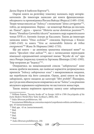 109
Делла Порти й Ізабелли Кортезе93
).
Окремі книги на релігійну тематику належать перу авторів-
католиків. До інвентаря записано дві книги францисканця-
обсерванта та проповідника Йогана Вайлда (Феруса) (1495–1554).
Твори ченця внесені до “Індексу” з позначкою “donec corrigantur”94
,
тобто, до виправлення. Перша – це коментарі Вайлда до послань
ап. Павла95
, друга – трактат “Historia sacrae dominicae passionis”96
.
Книга “Paradisus Carmelitici decoris” належить перу кармелітського
ченця XVII ст. Антоніо Алегре де Кассанате. Також до інвентаря
записана книга “Onus ecclesiae”97
єпископа Бертольда з Кімзеє
(1465–1543) та книга “Vera ac memorabilis historia de tribus
energumenis”98
Жана Лє Нормана (1662–1733).
Ще дві книги  – це анонімна граматика німецької мови99
та
книга “Speculum vitae aulicae”100
, що є латинськими перекладом
німецької середньовічної сатиричної поеми “Reynke de vos” про
лиса Ренара (переклад гуманіста Гартмана Шоппера (1542–1595).
Твір потрапив до “Індексу”101
.
Опираючись на вищенаведений список “заборонених” книг
можна зробити висновок, що львівські кармеліти дотримувались
приписів “Індексу заборонених книг” і виокремлювали видання,
що перебували під його санкцією. Однак, деякі книги не були
заборонені, проте входили до категорії “libri prohibi”. Ймовірно,
доступдонихобмежувалиопираючисьнена“Індекс”,анарішення
місцевого церковного керівництва чи настоятеля монастиря.
Також можна порівняти практику запису книг заборонених
93
	William Eamon, “Secrets, books of,” in Europe 1450 to 1789: Encyclopedia of the
Early Modern World (New York: Scribner’s, 2004), 365.
94
	Index librorum prohibitorum, 102
95
	InventariumBibliothecaeconventusmajorisLeopoliensisordiniscarmelitarum…,
арк. 43 (непагінований).
96
	Ibid, арк. 43 зв. (непагінований).
97
	Ibid.
98
	Ibid. 
99
	Ibid. 
100
Ibid.
101
Index librorum prohibitorum, 250.
 
