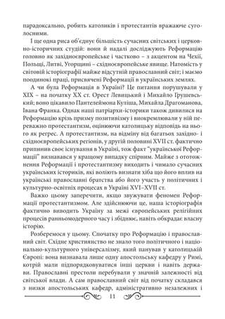 11
парадоксально, робить католиків і протестантів вражаюче суго-
лосними.
І ще одна риса об’єднує більшість сучасних світських і церков-
но-історичних студій: вони й надалі досліджують Реформацію
головно як західноєвропейське і частково – з акцентом на Чехії,
Польщі, Литві, Угорщині – східноєвропейське явище. Натомість у
світовій історіографії майже відсутній православний світ; і маємо
поодинокі праці, присвячені Реформації в українських землях.
А чи була Реформація в Україні? Це питання порушували у
XIX – на початку XX ст. Орест Левицький і Михайло Грушевсь-
кий; воно цікавило Пантелеймона Куліша, Михайла Драгоманова,
Івана Франка. Однак наші патріархи-історики також дивилися на
Реформацію крізь призму позитивізму і виокремлювали у ній пе-
реважно протестантизм, оцінюючи католицьку відповідь на ньо-
го як регрес. А протестантизм, на відміну від багатьох західно- і
східноєвропейських регіонів, у другій половині XVII ст. фактично
припинив своє існування в Україні, тож факт “української Рефор-
мації” визнавався у кращому випадку спірним. Майже з ототож-
нення Реформації і протестантизму виходить і чимало сучасних
українських істориків, які воліють визнати хіба що його вплив на
українські православні братства або його участь у політичних і
культурно-освітніх процесах в Україні XVI–XVII ст.
Важко цьому заперечити, якщо звужувати феномен Рефор-
мації протестантизмом. Але здійснюючи це, наша історіографія
фактично виводить Україну за межі європейських релігійних
процесів ранньомодерного часу і збіднює, навіть обкрадає власну
історію.
Розберемося у цьому. Спочатку про Реформацію і православ-
ний світ. Східне християнство не знало того політичного і націо-
нально-культурного універсалізму, який панував у католицькій
Європі: вона визнавала лише одну апостольську кафедру у Римі,
котрій мали підпорядковуватися інші церкви і навіть держа-
ви. Православні престоли перебували у значній залежності від
світської влади. А сам православний світ від початку складався
з низки апостольських кафедр, адміністративно незалежних і
 