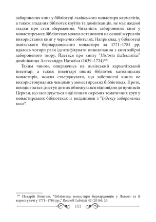 111
заборонених книг у бібліотеці львівського монастиря кармелітів,
а також згаданих бібліотек єзуїтів та домініканців, не має жодної
згадки про стан збереження. Читаність заборонених книг у
монастирських бібліотеках можна встановити на основі журналів
використання книг у чернечих обителях. Наприклад, у бібліотеці
львівського бернардинського монастиря за 1771–1784  рр.
вдалось чотири рази ідентифікувати випозичання з книгозбірні
забороненого твору. Йдеться про книгу “Historia Ecclesiastica”
домініканця Александра Наталіса (1639–1724)106
.
Таким чином, опираючись на львівський кармелітський
інвентар, а також інвентарі інших бібліотек католицьких
монастирів, можна стверджувати, що заборонені книги не
використовувались ченцями у монастирських бібліотеках. Проте,
швидшезавсе,доступдонихобмежувавсявідповіднодоприписів
Церкви, що засвідчується виділенням окремих тематичних груп у
монастирських бібліотеках із виданнями з “Індексу заборонених
книг”.
106
Назарій Лоштин, “Бібліотека монастиря бернардинців у Львові та її
користувачі у 1771–1784 рр.,” Rocznik Lubelski 42 (2016): 26.
 