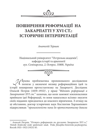 ПОШИРЕННЯ РЕФОРМАЦІЇ НА
ЗАКАРПАТТІ У XVI СТ.:
ІСТОРИЧНІ ІНТЕРПРЕТАЦІЇ
Анатолій Тершак
Національний університет “Острозька академія”,
кафедра історії та археології
вул. Семінарська, 2, Острог, 35800, Україна
Наукова проблематика пропонованого дослідження
полягає у визначені впливу реформаційних ідей та
історії поширення протестантизму на Закарпатті. Дослідник
Олексій Петров (1859–1932)1
, у праці “Відгомін реформації в
Закарпатті XVI ст.” зазначав, що коли заможні землевласники
приймали ідеї Реформації, то вони намагалися всіляко змусити
своїх підданих приєднатися до власного віровчення. З огляду на
ці обставини, доктор історичних наук Костянтин Харлампович
підкреслював: “приналежність пана до протестантизму давала
1
	 Алексей Петров, “Отзвукъ реформаціи въ русскомъ Закарпатьи XVI  в.,”
Věstník Královské české společnosti náuk. Trida filosofcko-historicko-jazykozpytna.
Rocnik 1921–1922 (1923): 83.
 