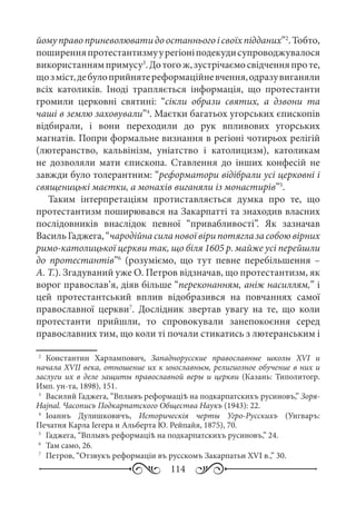 114
йомуправоприневолюватидоостанньогоісвоїхпідданих”2
.Тобто,
поширенняпротестантизмуурегіоніподекудисупроводжувалося
використаннямпримусу3
.Дотогож,зустрічаємосвідченняпроте,
щозміст,дебулоприйнятереформаційневчення,одразувиганяли
всіх католиків. Іноді трапляється інформація, що протестанти
громили церковні святині: “сікли образи святих, а дзвони та
чаші в землю заховували”4
. Маєтки багатьох угорських єпископів
відбирали, і вони переходили до рук впливових угорських
магнатів. Попри формальне визнання в регіоні чотирьох релігій
(лютеранство, кальвінізм, уніатство і католицизм), католикам
не дозволяли мати єпископа. Ставлення до інших конфесій не
завжди було толерантним: “реформатори відібрали усі церковні і
священицькі маєтки, а монахів виганяли із монастирів”5
.
Таким інтерпретаціям протиставляється думка про те, що
протестантизм поширювався на Закарпатті та знаходив власних
послідовників внаслідок певної “привабливості”. Як зазначав
ВасильГаджега,“чародійнасилановоївірипотяглазасобоювірних
римо-католицької церкви так, що біля 1605 р. майже усі перейшли
до протестантів”6
(розуміємо, що тут певне перебільшення  –
А. Т.). Згадуваний уже О. Петров відзначав, що протестантизм, як
ворог православ’я, діяв більше “переконанням, аніж насиллям,” і
цей протестантський вплив відобразився на повчаннях самої
православної церкви7
. Дослідник звертав увагу на те, що коли
протестанти прийшли, то спровокували занепокоєння серед
православних тим, що коли ті почали стикатись з лютеранським і
2
	 Константин Харлампович, Западнорусские православные школы XVI и
начала XVII века, отношение их к инославным, религиозное обучение в них и
заслуги их в деле защиты православной веры и церкви (Казань: Типолитогр.
Имп. ун-та, 1898), 151.
3
	 Василий Гаджега, “Вплывъ реформаціѣ на подкарпатскихъ русиновъ,” Зоря-
Hajnal. Часописъ Подкарпатского Общества Наукъ (1943): 22.
4
	 Іоаннъ Дулишковичъ, Историческія черты Угро-Русскихъ (Унгваръ:
Печатня Карла Іегера и Альберта Ю. Рейпайя, 1875), 70.
5
	 Гаджега, “Вплывъ реформаціѣ на подкарпатскихъ русиновъ,” 24.
6
	 Там само, 26.
7
	 Петров, “Отзвукъ реформаціи въ русскомъ Закарпатьи XVI в.,” 30.
 