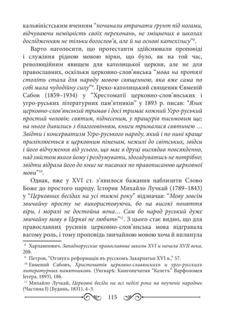 115
кальвіністським вченням “починали втрачати ґрунт під ногами,
відчуваючи неміцність своїх переконань, не зміцнених в школах
дослідженням не тільки богослов’я, але й на основі катехізису”8
.
Варто наголосити, що протестанти здійснювали проповіді
і служіння рідною мовою вірян, що було, як на той час,
революційним явищем для католицької церкви, але не для
православних, оскільки церковно-слов’янська “мова на протязі
століть стала для народу мовою священною, яка вже сама по
собі мала чудодійну силу”9
. Греко-католицький священик Євменій
Сабов (1859–1934) у “Хрестоматії церковно-слов’янських і
угро-руських літературних пам’ятників” у 1893  р. писав: “Язик
церковно-слов’янський тримав і досі тримає кожний Угро-руський
простий чоловік: святим, піднесеним, у пращурів письмовим ще;
на нього дивились з благоговінням, книги трималися святинею …
Звідти і консерватизм Угро-руського народу, який і по нині краще
приліплюється к церковним піменам, нежилі до світських, звідси
і його відчуження від усього, що має в друці виглядав повсякденно,
над змістом якого йому і роздумувати, здогадуватись не потрібно;
звідти відраза його до книг не писаних по правописанню церковної
мови”10
.
Однак, вже у XVІ  ст. з’явилося бажання наблизити Слово
Боже до простого народу. Історик Михайло Лучкай (1789–1843)
у “Церковних бесідах на усі тижні року” відзначав: “Мову зовсім
звичайну просту не використовуючи, бо на високі поняття
віри, і моралі не достойна вона… Сам бо народ руський дуже
звичайну мову в Церкві не любить”11
. З цього стає видно, що для
православних русинів церковно-слов’янська мова відгравала
вагому роль, і тому проповідь звичайною мовою хоча й вплинула
8
	 Харлампович, Западнорусские православные школы XVI и начала XVII века,
208.
9
	 Петров, “Отзвукъ реформаціи въ русскомъ Закарпатьи XVI в.,” 57.
10
	Евмений Сабовъ, Христоматія церковно-славянскихъ и урго-русскихъ
литературных памятниковъ. (Унгварѣ: Книгопечатня “Келетъ” Варфоломея
Іегера, 1893), 186.
11
	Михайло Лучкай, Церковні бесіди на всі неділі рока на поученіе народнеє
(Частина І) (Будинь, 1831), 4–5.
 