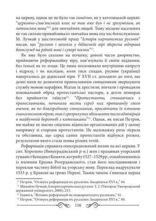 116
на церкву, однак це не було так помітно, як у католицькій церкві:
“церковно-слов’янський язик не так вже був і не зрозумілим, як
латинська мова”12
для звичайних людей. Тому місцеве населення
не так сильно приваблювало звичайна мова під час богослужіння.
М. Лучкай у шеститомній праці “Історія карпатських русинів”
писав, що “русинів і волохів у дідівській вірі зберегла відправа
богослужб на рідній мові і суворі пости”13
.
Як вже було сказано на початку, доволі часто дворянство,
приймаючи реформаційну віру, нав’язувало її своїм підданим,
без їхньої на то згоди. Це лише посилювало внутрішню напругу
і відразу, і як наслідок, коли тиск спадав, русини (українці)
навертались до дідівської віри. У XVII ст. доходило до того, що
деякі пани не дозволяли православним священикам звершувати
службу мовою парафіян. Відтак їх хрестили, вінчали і провадили
поховальний обряд протестантські пастори, а дехто помирав
без прийняття таїнств14
. “Протестанти, стикаючись з
православними, починали вести серед них пропаганду свого
вчення, як по благородному спонуканню, просвітити їх істиною
євангельськоювірою,такізрозрахункузбільшитичислоодновірців
в майбутній боротьбі з католиками”15
. Однак, як писав Петров,
ми майже не маємо свідчень відносно організованих дій у цьому
напрямку зі сторони протестантів. Не маловажну роль зіграла
та обставина, що серед самих протестантів відбувся розкол,
результатом якого стала поява різних течій.
Реформація справила опосередкований вплив на всі церкви. У
смт. Королево (Виноградівський р-н.) жив і працював угорський
гуманістБенедиктКомяти,котрийу1527–1529 рр.,ознайомившись
із вченням Еразма Ротердамського, став його послідовником і
переклав частину Біблії на угорську мову. Переклад надрукували
1533 р. у Кракові на гроші Перені. Таким чином з’явилася перша
12
	Петров, “Отзвукъ реформаціи въ русскомъ Закарпатьи XVI в.,” 64.
13
	МихайлоЛучкай,Історіякарпатськихрусинів.Т. 2.(Ужгород:Ужгородський
державний університет, 2000), 215.
14
	Гаджега, “Вплывъ реформаціѣ на подкарпатскихъ русиновъ,” 41.
15
	Петров, “Отзвукъ реформаціи въ русскомъ Закарпатьи XVI в.,” 84.
 