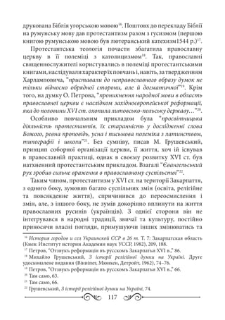 117
друкована Біблія угорською мовою16
. Поштовх до перекладу Біблії
на румунську мову дав протестантизм разом з гусизмом (першою
книгою румунською мовою був лютеранський катехизм1544 р.)17
.
Протестантська теологія почасти збагатила православну
церкву в її полеміці з католицизмом18
. Так, православні
священнослужителі користувались в полеміці протестантськими
книгами,наслідувалихарактерїхповчаньі,навіть,затвердженням
Харламповича, “приставали до неправославного образу думок не
тільки відносно обрядної сторони, але й догматичної”19
. Крім
того, на думку О. Петрова, “проникнення народної мови в область
православної церкви є наслідком західноєвропейської реформації,
яка до половини XVI ст. охопила литовсько-польську державу…”20
.
Особливо повчальним прикладом була “просвітницька
діяльність протестантів, їх старанність у дослідженні слова
Божого, ревна проповідь, усна і письмова полеміка з латинством,
типографії і школи”21
. Без сумніву, писав М.  Грушевський,
принцип соборної організації церкви, її життя, хоч ій існував
в православній практиці, однак в своєму розвитку XVI  ст. був
натхненний протестантським прикладом. Взагалі “Євангельський
рух зробив сильне враження в православному суспільстві”22
.
Таким чином, протестантизм у XVI ст. на території Закарпаття,
з одного боку, зумовив багато суспільних змін (освіта, релігійне
та повсякденне життя), спричинився до переосмислення і
змін, але, з іншого боку, не зумів докорінно вплинути на життя
православних русинів (українців). З однієї сторони він не
інтегрувався в народні традиції, звичаї та культуру, постійно
приносячи власні погляди, примушуючи інших змінюватись та
16
	История городов и сел Украинской ССР в 26 т. Т. 7: Закарпатская область
(Киев: Институт истории Академии наук УССР, 1982), 209, 188.
17
	Петров, “Отзвукъ реформаціи въ русскомъ Закарпатьи XVI в.,” 86.
18
	Михайло Грушевський, З історії релігійної думки на Україні. Друге
удосконалене видання (Вінніпег, Мюнхен, Детройт, 1962), 74–76.
19
	Петров, “Отзвукъ реформаціи въ русскомъ Закарпатьи XVI в.,” 66.
20
	Там само, 63.
21
	Там само, 66.
22
	Грушевський, З історії релігійної думки на Україні, 74.
 