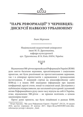 “ПАРК РЕФОРМАЦІЇ” У ЧЕРНІВЦЯХ:
ДИСКУСІЇ НАВКОЛО УРБАНОНІМУ
Гнат Мєренков
Національний педагогічний університет
імені М. П. Драгоманова,
кафедра культурології
вул. Тургенівська, 8/14, Київ, 01054, Україна
Відзначення500-річчяєвропейськоїРеформаціївУкраїні(R500)
дало життя багатьом науковим, просвітницьким і соціальним
проектам, які були реалізовані як протестантськими церквами,
так і в співпраці протестантів з державними і громадськими
інституціями. У новинній стрічці на міжконфесійному сайті
R500.ua і в інших ЗМІ знаходимо інформацію про наукові
конференції, круглі столи, лекції та соціальні акції. Дослідники у
публікаціях підкреслювали, що загальний культурний і духовний
вплив Реформаційного руху свого часу відчула на собі й Україна,
отже, відзначення 500-річчя  – не примхи політиків, а цілком
закономірна подія1
.
Проте деякі проекти, що були ініційовані в рамках R500,
1
 Петро Кралюк, “Що дала Реформація Європі і Україні?” ZN.UA, 10 грудня
2016, доступ отримано 29  жовтня 2017, https://dt.ua/HISTORY/scho-dala-
reformaciya-yevropi-i-ukrayini-_.html.
 