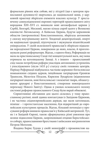 12
формально рівних між собою, які у літургії (що є центром пра-
вославної духовності) звертались до національної мови, у цер-
ковній практиці зберігали елементи власних культур. У зроста-
ючому самоусвідомленні окремих територій православного світу
впродовж XIII–XVI  ст. виникали нові автокефальні церкви у
Сербії, Болгарії, Московії, маємо кілька спроб цього у Великому
князівстві Литовському. А Київська Церква, будучи церковною
областю (митрополією) Константинополя, зберігала автономію
у своєму внутрішньому житті. Тенденції децентралізації, оперті
на національні традиції, підточували і звужували візантійський
універсалізм. У своїй еклезіології православ’я зберігало підвали-
ни нерозділеної Церкви, повернення до яких, власне, й проголо-
шували ранні реформатори. Відтак, з одного боку, Реформація не
мала на християнському Сході тієї концептуальної ваги, яку вона
отримала на католицькому Заході. А з іншого  – православний
схід також потребував реформ унаслідок автономних устремлінь
і упослідженого (після 1453 р.) статусу своїх головних центрів.
Періоду Реформації відбувалось часткове церковно-богословське
пожвавлення східних церков, ініційоване патріархами Єремією
Траносом, Мелетієм Пігасом, Кирилом Лукарісом (відновлення
патріаршої школи, нові богословські і полемічні твори, облашту-
вання друкарні у Константинополі, створення новогрецького
перекладу Нового Завіту). Однак в умовах османського полону
системні реформи православного Сходу були вкрай обмежені.
Сприятливіші обставини для цього склались у тому право-
славному регіоні, який здавна контактував із Західною Церквою,
і як частина східноєвропейських держав, що мали католицьке,
пізніше – і протестантське населення, був відкритіший до євро-
пейських культурних процесів. Відтак, більший потенціал у про-
суванні реформ виявило православ’я у Київській митрополії. Тут,
як і в Західній Європі, також сформувались різні уявлення про
шляхи піднесення Церкви, запропоновані отцями Берестейсько-
го собору, православними братствами і київським митрополитом
Петром Могилою.
Владика Борис Гудзяк у своїй монографії з промовистою на-
 
