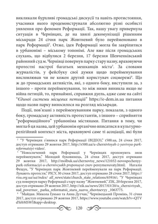 120
викликали бурхливі громадські дискусії та навіть протистояння,
учасники якого продемонстрували абсолютно різні особисті
уявлення про феномен Реформації. Так, нашу увагу привернула
ситуація в Чернівцях, де на хвилі декомунізації рішенням
міськради 24  січня парк Жовтневий було перейменовано в
парк Реформації2
. Отже, ідея Реформації могла би закріпитися
в урбанонімі  – міському топонімі. Але вже після громадських
слухань, що відбулися 2  березня, 17  березня Шевченківський
районнийсудм. Чернівціповернувпаркустаруназву,враховуючи
протестні настрої багатьох мешканців міста3
. За словами
журналістів, у фейсбуку свої думки щодо перейменування
висловлював чи не кожен другий користувач соцмережі4
. Що
ж до громадських активістів, які, з одного боку, виступили за, з
іншого – проти перейменування, то між ними виникла якщо не
війна петицій, то, принаймні, справжня дуель, адже саме на сайті
“Єдиної системи місцевих петицій” https://e-dem.in.ua питання
щодо назви парку виносилося на розгляд міськради.
Події, пов’язані з перейменуванням парку, показали, з одного
боку, громадську активність протестантів, з іншого – сприйняття
“реформаційного” урбаноніма містянами. Питання в тому, чи
могла б ця назва, цей урбанонім органічно вписатися в культурно-
релігійний контекст міста, враховуючі саме ті асоціації, які були
2
	 “У Чернівцях з’явився парк Реформації (ВІДЕО),” r500.ua, 24  січня 2017,
доступ отримано 29 жовтня 2017, http://r500.ua/u-chernivtsyah-z-yavivsya-park-
reformatsiyi-video/.
3
	 “Новоспечений парк Реформації у Чернівцях пропонують знов
перейменувати,” Молодий буковинець, 24  січня 2017, доступ отримано
29  жовтня 2017, http://molbuk.ua/chernovtsy_news/121032-novospechenyy-
park-reformaciyi-u-chernivcyakh-proponuyut-znov-pereymenuvaty.html; Наталія
Фещук, “У Чернівцях парк Жовтневий перейменували на парк Реформації.
Лунають протести,” РІСУ, 30 січня 2017, доступ отримано 28 січня 2017, https://
risu.org.ua/ua/index/ all_news/state/church_state_relations/65916/; “У Чернівцях
суд повернув парку Реформації стару назву “Жовтневий,” ZIK, 20 березня 2017,
доступ отримано 29 жовтня 2017, http://zik.ua/news/2017/03/20/u_chernivtsyah_
sud_povernuv_ parku_reformatsii_staru_nazvu_zhovtnevyy _1063775.
4
	 “Майдан. Микола Гунько та Анна Дутчак,” Чернівецький Промінь, 31 січня
2017, доступ отримано 29 жовтня 2017, https://www.youtube.com/watch?v=QTV
dYebMSWI&app=desktop.
 