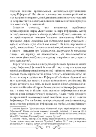 121
озвучені іншими громадськими активістами-противниками
парку Реформації. Нас цікавить, в чому саме полягає розбіжність
міжасоціативнимрядом,якийдананазвавикликаєупротестантів
і в непротестантів, наскільки великим є цей асоціативний розрив,
і чи може він бути подоланий.
Згадаємо спочатку, чим керувалися прибічники
перейменування парку Жовтневого на парк Реформації. Автор
петиції, якою керувалась міськрада, Микола Гунько, зазначав, що
це перейменування повинно “сприяти авторитету біблійних
принципів, вкрай важливих для підвищення рівня духовності і
моралі, особливо серед дітей та молоді”. На його переконання,
треба, з одного боку, “очиститись від комуністичного минулого”,
з іншого – нагадати про “відновлення, повернення до належного
стану… до порядку, до взаємоповаги… до загальнолюдських
моральних цінностей”, а також надихнути чернівчан покращувати
своє суспільство5
.
Серед тих цінностей, які перераховує Микола Гунько на захист
парку Реформації (в одній із петицій таку назву він пропонує
також і для Центральної площі міста) – цінність людського життя,
свобода слова, верховенство права, чесність, працелюбність6
, які
багато в чому є здобутками Реформації або були піднесені нею
як ті цінності, що лежать в основі гармонійного суспільства. На
думку активіста, так само, як після темних віків Середньовіччя і
католицькоїінквізиціїєвропейськесуспільствобулореформоване,
так і в наш час в Україні воно повинно реформуватися після
темних років комуністичного минулого. Людей треба привчити
до правильної, високоморальної поведінки, саме на це надихає
Реформація. Тут ми бачимо дуже розгорнутий асоціативний ряд,
який створює розуміння Реформації як глобальної необхідності
5
	Микола Гунько, “Декомунізація: Жовтневий парк перейменувати в парк
Реформації,” Єдина система місцевих петицій, Чернівці, 13  жовтня 2016,
доступ отримано 29  жовтня 2017, https://e-dem.in.ua/chernivtsi/Petition/
View/272; “Майдан. Микола Гунько та Анна Дутчак.”
6
	Микола Гунько, “Центральну площу перейменувати на площу Реформації,”
Єдина система місцевих петицій, Чернівці, 5  квітня 2017, доступ отримано
29 жовтня 2017, https://e-dem.in.ua/chernivtsi/Petition/View/587.
 