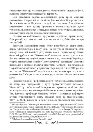 122
та перспективи, що виходить далеко за межі тієї чи іншої конфесії,
вузького історичного періоду чи території.
Для створення такого асоціативного ряду треба мислити
категоріями історичної та ціннісної (аксіологічної) перспективи.
Як ми бачимо, в Чернівцях людей, які мислили б подібними
категоріями і при цьому проявляли активну позицію щодо
урбанонімів,виявилосяменше,ніжлюдей,утомучисліактивістів,
які збудували зовсім інший асоціативний ряд.
Розглянемо найтиповіші аргументи чернівчан проти парку
Реформації, які можна знайти в численних публікаціях на цю
тему в ЗМІ:
Багатьом мешканцям міста дуже подобається стара назва
парку “Жовтневий”, і тому вони не хочуть її змінювати. При
цьому, хоча усі начебто розуміють, що в Радянському Союзі
будь-які урбаноніми “Жовтневий” означали лише одне  – т.зв.
Велику жовтневу соціалістичну революцію, мешканці Чернівців
уперто заперечують подібну “комуністичну” асоціацію7
. Одним з
прикладів є вислови глядачів програми ”Майдан” на телеканалі
“Чернівецький промінь” у прямому ефірі від 31 січня 2017 р., для
них назва “Жовтневий” асоціюється з осінньою красою, а не з
революцією8
. Стара назва є звичною, а звички міняти мало хто
хоче.
Інші противники “реформаційного” урбаноніма наголошують
на тому, що Реформація  – суто протестантський феномен,
“далекий” рух, обмежений історичним періодом, який аж ніяк
не асоціюється з місцевою релігійною чи культурною ситуацією.
Так, історик, професор Михайло Чучко  – завідувач кафедрою
історії стародавнього світу, середніх віків та музеєзнавства
ЧНУ ім. Ю. Федьковича на запитання, як стосується таке явище
7
	 Міліяна Рустич, “Мораторій на перейменування парку Жовтневий,” Єдина
система місцевих петицій, Чернівці, 25 січня 2017, доступ отримано 29 жовтня
2017, https://e-dem.in.ua/chernivtsi/Petition/View/; Наталія Фещук, “У Чернівцях
парк Жовтневий перейменували на парк Реформації. Лунають протести,”
РІСУ, 30 січня 2017, доступ отримано 28 січня 2017, https://risu.org.ua/ua/index/
all_news/state/church_state_relations/65916/.
8
	 “Майдан. Микола Гунько та Анна Дутчак.”
 