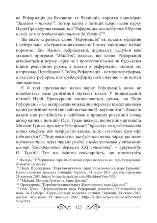 123
як Реформація до Буковини та Чернівців, коротко відповідає:
“Загалом  – ніякого”9
. Автор однієї з петицій щодо назви парку
НадіяПроскуровавважає,що“Реформація,якавідбулась500 років
назад, не має жодного відношення до України”10
.
Ще дехто сприймає слово “Реформація” як занадто офіційне
і нейтральне, абстрактно-вихолощене і тому змістовно майже
порожнє. Так, Василь Забродський, журналіст, ведучий вже
згаданої програми “Майдан”, вважає, що слово Реформація
асоціюється в першу чергу не з протестантським чи будь-яким
іншим релігійним рухом, а взагалі з реформами, такими як,
наприклад,Перебудова11
.Тобто,Реформація –цепростореформа,
а яка саме реформа, що треба реформувати і навіщо – не кожен
здогадається.
Є й такі противники назви парку Реформації, яким не
подобається саме релігійний підтекст назви. У вищезгаданій
петиції Надії Проскурової висловлюється думка, що Парк
Реформації – це несправедливе надання переваги представникам
однієї релігійної течії (не найчисельнішої) над іншими12
. Якщо ж
казати про релігійність у найбільш широкому розумінні слова,
автор однієї з петицій, Олег Тудан вважає, що петиція активіста
Миколи Гунька про парк Реформації “провокує як представників
інших конфесій або невіруючих взагалі, так і зневажає їхню віру
(або атеїзм)”. “Тому вважаємо, що будь-яка назва парку, що може
трактуватись через призму релігії, є недопустимою у обласному
центрі демократичної держави XXI  століття”,  – аргументує
О.  Тудан13
. Тут ми бачимо секулярність, що протистоїть
9
	 Фещук, “У Чернівцях парк Жовтневий перейменували на парк Реформації.
Лунають протести”.
10
	Надія Проскурова, “Перейменування парку Жовтневого у парк Гармонії,”
Єдина система місцевих петицій, Чернівці, 24 січня 2017, доступ отримано
29 жовтня 2017, https://e-dem.in.ua/chernivtsi/Petition/View/335.
11
	“Майдан. Микола Гунько та Анна Дутчак.”
12
	Проскурова, “Перейменування парку Жовтневого у парк Гармонії.”
13
	Олег Тудан, “Перейменувати парк Реформації (колишній Жовтневий) на
парк. ім. Грубера,” Єдина система місцевих петицій, Чернівці, 24 січня 2017,
доступ отримано 29  жовтня 2017, https://e-dem.in.ua/chernivtsi/Petition/
View/422.
 