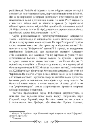124
релігійності. Релігійний підтекст назви обурює автора петиції і
вважається політнекоректністю, порушенням його прав і свобод.
Що ж до порівняно невеликої чисельності протестантів, на яку
посилаються деякі противники назви, то сайт РІСУ наводить
статистику, згідно якої за кількістю громад “у Чернівецькій
області протестантські релігійні організації становлять понад
38,5% (станом на 1 січня 2016 р.), у той час як православних різних
юрисдикцій майже 49%, католиків – 4,5%”14
.
Серед розповсюджених “протиреформаційних” аргументів
також – апелювання до емоційності і навіть дитячої свідомості.
Адже в парку гуляють мами з дітьми. Як парк Реформації однією
своєю назвою може до себе притягнути відпочивальника? Як
пояснити назву “Реформація” дитині15
? І справді, чи продумали
прибічники Реформації цей делікатний момент? Аргумент
суто емоційний, але, здається, тут не береться до уваги те, що
десятиліттями батьки з дітьми ходили по вулицях і гуляли
в парках, назви яких важко пояснити і тим більш відчути їх
привабливу емоційність. Наприклад, напевно, не в одному місті
були сквери на честь ВЛКСМ (як це пояснити дитині), такі вулиці
як ХХІІ Партз’їзду, або вулиця Хотинських комсомольців у тих же
Чернівцях. Не знаючи історії, з самої тільки назви це не поясниш,
але чомусь масового народного обурення подібні назви протягом
багатьох років не викликали, що свідчить про силу звички. До
будь-якої назви можна з часом звикнути. А щодо дітей  – то
тут “реформаторам” можна запропонувати провести творчий
конкурс на краще пояснення.
Частина противників парку Реформації запропонувала в
петиціях свої варіанти нової назви парку. Наприклад, парк
Озерний, парк Гармонії, парк Веселка, також на честь поета
і перекладача Іона Грубера, або біохіміка Ервіна Чаргафа,
14
	 Фещук, “У Чернівцях парк Жовтневий перейменували на парк Реформації.
Лунають протести.”
15
	 Там само.
 