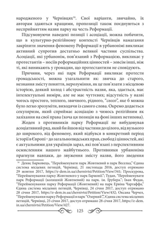 125
народженого у Чернівцях16
. Свої варіанти, звичайно, їх
авторам здаються кращими, пропозиції також поєднуються з
несприйняттям назви парку на честь Реформації.
Підсумовуючи наведені позиції і асоціації, можна побачити,
що в культурно-релігійному контексті Чернівців намагання
закріпити значення феномену Реформації в урбанонімі викликає
активний супротив достатньо великої частини суспільства.
Асоціації, які урбанонім, пов’язаний з Реформацією, викликає у
протестантів – носіїв реформаційних цінностей – зовсім інші, ніж
ті, які виникають у громадян, що протестантизм не сповідують.
Причини, через які парк Реформації викликає протести
громадськості, можна узагальнити як: звичка до старого,
незнання змісту поняття, нерозуміння, як це пов’язати з місцевою
історією, деякий холод і абстрактність назви, яка, здається, має
інтелектуальні виміри, але не має чуттєвих; відсутність у назві
чогось простого, теплого, звичного, рідного, “свого”, яке б можна
було легко зрозуміти, виходячи із самого слова. Окремо додається
секуляризм, який сприймає асоціацію з чимось релігійним як
зазіхання на свої права (хоча ця позиція на фоні інших нетипова).
Жоден з противників парку Реформації не вибудовував
асоціативнийряд,якийбийшоввідчастинидоцілого,відвузького
до широкого, від феномену, який відбувся в конкретний період
історіївЄвропі ‒дозагальнолюдськихправ,свободіцінностей,які
є актуальними для українців зараз, які пов’язані з перспективним
осмисленням нашого майбутнього. Противники урбаноніма
прагнули навпаки, до звуження змісту назви, його зведення
16
	 Денис Барковець, “Перейменувати парк Жовтневий в парк Веселка,” Єдина
система місцевих петицій, Чернівці, 21  листопада 2016, доступ отримано
29  жовтня 2017, https://e-dem.in.ua/chernivtsi/Petition/View/341; Проскурова,
“Перейменування парку Жовтневого у парк Гармонії.”; Тудан, “Перейменувати
парк Реформації (колишній Жовтневий) на парк. ім.  Грубера.”; Іван Федак,
”Перейменування парку Реформації (Жовтневий) на парк Ервіна Чаргаффа,”
Єдина система місцевих петицій, Чернівці, 24  січня 2017, доступ отримано
28  січня 2017, https://e-dem.in.ua/chernivtsi/Petition/View/432; Оксана Черчел,
“ПерейменуванняпаркуРеформаціївпарк“Озерний”,”,Єдинасистемамісцевих
петицій, Чернівці, 25 січня 2017, доступ отримано 28 січня 2017, https://e-dem.
in.ua/chernivtsi/Petition/View/427.
 