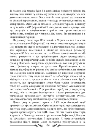 126
до такого, яке можна було б в двох словах пояснити дитині. На
даному етапі видно ту величезну дистанцію, яка утворюється між
двома типами мислення. Один тип ‒ інтелектуальні узагальнення
та ціннісні перспективи, інший – тяжіє до чуттєвості, вузького та
конкретного. Оскільки не тільки в Чернівцях українці в цілому
не дуже обізнані Реформацією і її наслідками, можна припустити,
що ситуація з асоціативним сприйняттям протестантського
урбаноніма, подібна до чернівецької, могла би виникнути і в
інших містах України.
На даному етапі парк Жовтневий в Чернівцях так і не став
остаточно парком Реформації. Чи можна подолати цю дистанцію
між типами мислення й розкрити як для чернівчан, так і взагалі
для українців змістовний і ціннісний потенціал феномену
Реформації? Ми вважаємо, що найбільш оптимальний спосіб
такого розкриття  – це просвітництво. Адже громадськість,
почувши про парк Реформації, починає шукати визначення цього
слова у Вікіпедії, поверхових формулювань якої для розуміння
цього феномену навряд чи достатньо. Просвітництво ж, на
відміну від офіційних рішень про зміни урбанонімів, на відміну
від емоційної війни петицій, зазвичай не викликає обурення
громадськості, тому що ні до чого її не зобов’язує, ніщо в неї не
відбирає, а просто пропонує відкрити для себе щось нове. Треба
розуміти, що просвітництво може бути тільки поступовим,
тобто не можна очікувати на швидкий результат. Асоціативний
потенціал, пов’язаний з Реформацією, перебуває у згорнутому
вигляді, він є занадто імпліцитним і його розгортання для
української громадськості потребує інтелектуальних зусиль,
невизначеного часу і неабиякого християнського терпіння.
Цього року в рамках проекту R500 просвітницькі акції
проводятьсяврізнихмістах.Середнихвжегарнозарекомендувала
себе така форма просвітництва як прес-тури, які протестантські
церкви організовують для ЗМІ. Саме під час таких прес-турів
журналісти більше дізнаються про значення Реформації, її вплив
на сучасність, актуальність її принципів. А через журналістів
розуміння цього явища може поступово розгортатися й на
 