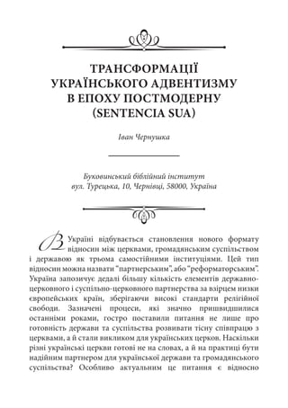 ТРАНСФОРМАЦІЇ
УКРАЇНСЬКОГО АДВЕНТИЗМУ
В ЕПОХУ ПОСТМОДЕРНУ
(SENTENCIA SUA)
Іван Чернушка
Буковинський біблійний інститут
вул. Турецька, 10, Чернівці, 58000, Україна
ВУкраїні відбувається становлення нового формату
відносин між церквами, громадянським суспільством
і державою як трьома самостійними інституціями. Цей тип
відносин можна назвати “партнерським”, або “реформаторським”.
Україна запозичує дедалі більшу кількість елементів державно-
церковного і суспільно-церковного партнерства за взірцем низки
європейських країн, зберігаючи високі стандарти релігійної
свободи. Зазначені процеси, які значно пришвидшилися
останніми роками, гостро поставили питання не лише про
готовність держави та суспільства розвивати тісну співпрацю з
церквами, а й стали викликом для українських церков. Наскільки
різні українські церкви готові не на словах, а й на практиці бути
надійним партнером для української держави та громадянського
суспільства? Особливо актуальним це питання є відносно
 