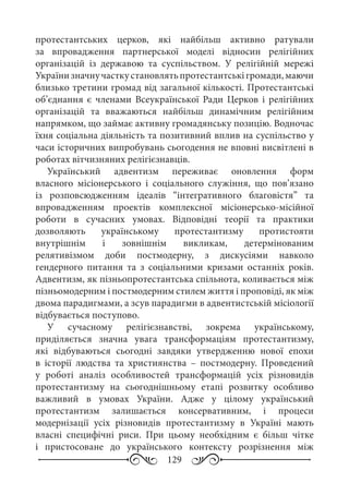 129
протестантських церков, які найбільш активно ратували
за впровадження партнерської моделі відносин релігійних
організацій із державою та суспільством. У релігійній мережі
Українизначнучасткустановлятьпротестантськігромади,маючи
близько третини громад від загальної кількості. Протестантські
об’єднання є членами Всеукраїнської Ради Церков і релігійних
організацій та вважаються найбільш динамічним релігійним
напрямком, що займає активну громадянську позицію. Водночас
їхня соціальна діяльність та позитивний вплив на суспільство у
часи історичних випробувань сьогодення не вповні висвітлені в
роботах вітчизняних релігієзнавців.
Український адвентизм переживає оновлення форм
власного місіонерського і соціального служіння, що пов’язано
із розповсюдженням ідеалів “інтегративного благовістя” та
впровадженням проектів комплексної місіонерсько-місійної
роботи в сучасних умовах. Відповідні теорії та практики
дозволяють українському протестантизму протистояти
внутрішнім і зовнішнім викликам, детермінованим
релятивізмом доби постмодерну, з дискусіями навколо
гендерного питання та з соціальними кризами останніх років.
Адвентизм, як пізньопротестантська спільнота, коливається між
пізньомодерним і постмодерним стилем життя і проповіді, як між
двома парадигмами, а зсув парадигми в адвентистській місіології
відбувається поступово.
У сучасному релігієзнавстві, зокрема українському,
приділяється значна увага трансформаціям протестантизму,
які відбуваються сьогодні завдяки утвердженню нової епохи
в історії людства та християнства  – постмодерну. Проведений
у роботі аналіз особливостей трансформацій усіх різновидів
протестантизму на сьогоднішньому етапі розвитку особливо
важливий в умовах України. Адже у цілому український
протестантизм залишається консервативним, і процеси
модернізації усіх різновидів протестантизму в Україні мають
власні специфічні риси. При цьому необхідним є більш чітке
і пристосоване до українського контексту розрізнення між
 