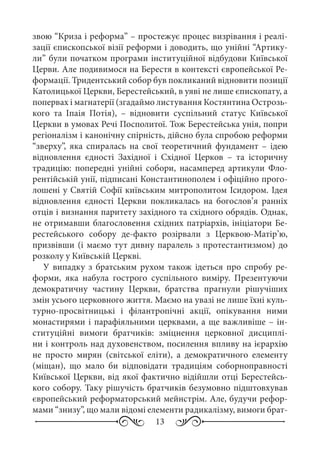 13
звою “Криза і реформа” – простежує процес визрівання і реалі-
зації єпископської візії реформи і доводить, що унійні “Артику-
ли” були початком програми інституційної відбудови Київської
Церви. Але подивимося на Берестя в контексті європейської Ре-
формації. Тридентський собор був покликаний відновити позиції
Католицької Церкви, Берестейський, в уяві не лише єпископату, а
попервах і магнатерії (згадаймо листування Костянтина Острозь-
кого та Іпаія Потія),  – відновити суспільний статус Київської
Церкви в умовах Речі Посполитої. Тож Берестейська унія, попри
регіоналізм і канонічну спірність, дійсно була спробою реформи
“зверху”, яка спиралась на свої теоретичний фундамент  – ідею
відновлення єдності Західної і Східної Церков  – та історичну
традицію: попередні унійні собори, насамперед артикули Фло-
рентійській унії, підписані Константинополем і офіційно прого-
лошені у Святій Софії київським митрополитом Ісидором. Ідея
відновлення єдності Церкви покликалась на богослов’я ранніх
отців і визнання паритету західного та східного обрядів. Однак,
не отримавши благословення східних патріархів, ініціатори Бе-
рестейського собору де-факто розірвали з Церквою-Матір’ю,
призвівши (і маємо тут дивну паралель з протестантизмом) до
розколу у Київській Церкві.
У випадку з братським рухом також ідеться про спробу ре-
форми, яка набула гострого суспільного виміру. Презентуючи
демократичну частину Церкви, братства прагнули рішучіших
змін усього церковного життя. Маємо на увазі не лише їхні куль-
турно-просвітницькі і філантропічні акції, опікування ними
монастирями і парафіяльними церквами, а ще важливіше – ін-
ституційні вимоги братчиків: зміцнення церковної дисциплі-
ни і контроль над духовенством, посилення впливу на ієрархію
не просто мирян (світської еліти), а демократичного елементу
(міщан), що мало би відповідати традиціям соборноправності
Київської Церкви, від якої фактично відійшли отці Берестейсь-
кого собору. Таку рішучість братчиків безумовно підштовхував
європейський реформаторський мейнстрім. Але, будучи рефор-
мами “знизу”, що мали відомі елементи радикалізму, вимоги брат-
 