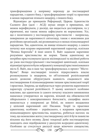 130
трансформаціями у напрямку переходу до постмодерної
парадигми, з одного боку, і трансформаціями теорії та практики
в межах парадигми пізнього модерну, з іншого боку.
Відповідно до принципів Реформації, Церква Адвентистів
Сьомого Дня (далі  – АСД) шукає опори в принципах, які
можна верифікувати, у досвіді, що видається достовірним, та у
віровченні, яке також можна зафіксувати як нормативне. Усе,
що є позитивного у постмодерному християнстві – наприклад,
повернення до наративності світогляду, також є можливим для
релігійних організацій, які розвиваються в межах пізньомодерної
парадигми. Так, адвентизм, як явище пізнього модерну, з самого
початку мав яскраво виражений наративний характер, оскільки
“Велика боротьба” й інші книги Е.  Вайт задавали наративне
розуміння християнства як норми. Також адвентизму не
потрібно пристосовувати ідеали місіонерської та місійної роботи
до умов постіндустріальної і постмодерної цивілізації, оскільки
відповідніпроектибулизображеніуконцепціїхристиянізованого
міста Е. Вайт, яка в наш час трансформувалась в проект “Місто-
Вулик”. Якщо постмодерні теологи підкреслюють власне
розмежування із модерном, то об’єктивний релігієзнавчий
аналіз дозволяє обґрунтувати наявність спадковості між
постмодерними й пізньомодерними типами християнської теорії
і практики. Зокрема, це відбувається через розвиток наративного
характеру сучасної релігійності. У цьому контексті особливо
важливо, що адвентизм із самого початку власного виникнення
намагався утвердитися як наратив, вільний від обмеженостей
ліберального і консервативного богослов’я, специфіка якого
виявляється у поверненні до Біблії, як нового входження
у цілісний наративний світ Писання. Теорії та практики
адвентизму, особливо  – українського, є яскравим прикладом
пізньомодерного християнства, водночас, робиться наголос на
тому, що неможливо жити у постмодерному світі й бути повністю
вільним від його впливу. Деякі тенденції доби постмодернізму
знаходять своє відображення у дискусіях всередині адвентизму.
Особливо це стосується дискусії щодо жіночого священства.
 