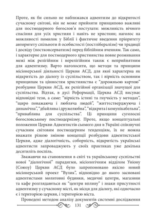 131
Проте, як би сильно не наближався адвентизм до відкритості
сучасному світові, він не може прийняти принципово важливі
для постмодерного богослов’я постулати: можливість вічного
спасіння для усіх християн і навіть не християн; наголос на
можливості помилок у Біблії і фактичне введення пріоритету
авторитету спільноти й особистості (постлібералізм) чи традиції
і досвіду (постконсерватизм) перед біблійним вченням. Так само,
і характерне для постмодерного християнства повне розмивання
межі між релігійним і нерелігійним також є неприйнятним
для адвентизму. Варто наголосити, що методи та принципи
місіонерської діяльності Церкви АСД, для якої характерна як
відкритість до діалогу із суспільством, так і вірність основним
принципам та цінностям християнства є “дорожньою картою”
розбудови Церкви АСД, як релігійної організації значущої для
суспільства. Відтак, в дусі Реформації, Церква АСД висуває
відповідні тези, а саме: “вірність істині та гнучкість у методах”,
“щиро поважаюча і любляча людей”, “життєстверджуюча і
динамічна”,“дбайливаідружелюбна”,“відкритаікомунікабельна”,
“приваблива для суспільства”. Ці принципи суголосні
богословському постмодернізму. Проте, якщо концептуальні
положення Церкви Адвентистів сьомого дня в Україні співзвучні
сучасним світовим постмодерним тенденціям, їх не можна
вважати різкою зміною концепції розбудови адвентистської
Церкви, адже діалогічність, соборність, відкритість українські
адвентисти запроваджують у своїх практиках уже декілька
десятиліть поспіль.
Зважаючи на становлення в світі та українському суспільстві
нової “діалогічної” парадигми, місіологічним відділом Уніону
(Союзу) Церкви АСД було запропоновано якісно новий
місіонерський проект “Вулик”, відповідно до якого засновані
адвентистами молитовні будинки, медичні центри, магазини
та кафе розглядаються як “центри впливу” і знаки присутності
адвентизму у сучасному місті, як місця для діалогу, які одночасно
є і територією церкви, і територією міста.
Проведені методом аналізу документів системні дослідження
 