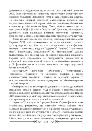132
дозволяють стверджувати, що за останні роки в Україні Церквою
АСД було сформовано монолітну місіонерську структуру, що
охоплює більшість локальних груп в усіх соціальних сферах,
та створено цілісний комплекс місіологічних проектів, які
відповідають діалогічній парадигмі й адаптовані до особливостей
сучасного українського соціуму. Тому можемо констатувати,
що Церква АСД в Україні є “відкритою” Церквою, місіонерська
діяльність якої відповідає новітній діалогічній парадигмі,
розробленій у загальнопротестантському теологічному дискурсі.
В наш час мають місце нові тенденції у місіонерській діяльності
Церкви АСД, які засновуються на парадигмальних засадах
діалогу церкви і суспільства, а також проявляються в формах,
методах і практиках відділів “здоров’я”, “освіти”, “глобальної
місії”, “інформації”, “видавничому” та “молодіжному”. Аналіз
підтверджує, що місіонерська та місійно-соціальна діяльність
Церкви АСД спрямована на саморозвиток особистості й
спільнот і становить єдиний комплекс, а відповідна активність
у її функціональних проявах належить до ядра церковної
ідентичності АСД.
Місіонерську діяльність “музичного”, “молитовного”,
“жіночого”, “сімейного” та “дитячого” відділів, а також
адвентистських асоціацій і клубів на території України у
пострадянський період можна зарахувати до пізньомодерного
типу місіонерства.
Соціорелігійна та місіонерська діяльність у межах діалогічної
парадигми відділів Церкви АСД в Україні у пострадянський
період є соціально активною й адаптованою, що дозволяє Церкві
АСД виходити за рамки “маргінального становища” в суспільстві,
але при цьому не втрачати власної ідентичності.
Церква АСД має цілісне “пророче бачення” трансформованого
суспільства, розуміючи, що ситуацію можна змінити вже
сьогодні, й активно намагається покращити соціальну дійсність
як для вірних, так і для суспільства в цілому. Це дозволяє долати
певну відчуженість від соціуму, яка спостерігалася у минулому
і була наслідком не лише антагонізму з ворожим суспільним
 