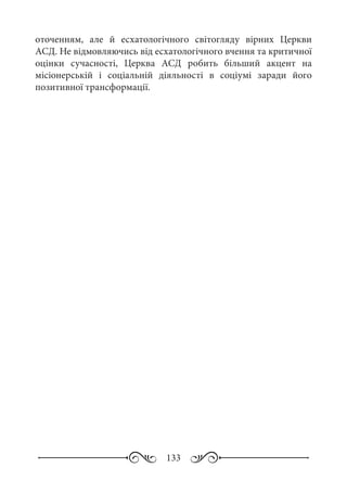 133
оточенням, але й есхатологічного світогляду вірних Церкви
АСД. Не відмовляючись від есхатологічного вчення та критичної
оцінки сучасності, Церква АСД робить більший акцент на
місіонерській і соціальній діяльності в соціумі заради його
позитивної трансформації.
 
