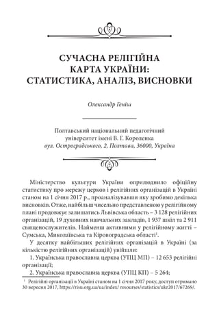СУЧАСНА РЕЛІГІЙНА
КАРТА УКРАЇНИ:
СТАТИСТИКА, АНАЛІЗ, ВИСНОВКИ
Олександр Геніш
Полтавський національний педагогічний
університет імені В. Г. Короленка
вул. Остроградського, 2, Полтава, 36000, Україна
Міністерство культури України оприлюднило офіційну
статистику про мережу церков і релігійних організацій в Україні
станом на 1 січня 2017 р., проаналізувавши яку зробимо декілька
висновків.Отже,найбільшчисельнопредставленоюурелігійному
плані продовжує залишатись Львівська область – 3 128 релігійних
організацій, 19 духовних навчальних закладів, 1 937 шкіл та 2 911
священослужителів. Найменш активними у релігійному житті –
Сумська, Миколаївська та Кіровоградська області1
.
У десятку найбільших релігійних організацій в Україні (за
кількістю релігійних організацій) увійшли:
1. Українська православна церква (УПЦ МП) – 12 653 релігійні
організації;
2. Українська православна церква (УПЦ КП) – 5 264;
1
	 Релігійні організації в Україні станом на 1 січня 2017 року, доступ отримано
30 вересня 2017, https://risu.org.ua/ua/index/ resourses/statistics/ukr2017/67269/.
 