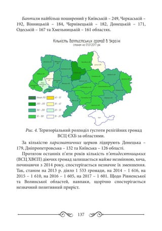 137
Баптизм найбільш поширений у Київській – 249, Черкаській –
192, Вінницькій  – 184, Чернівецькій  – 182, Донецькій  – 171,
Одеській – 167 та Хмельницькій – 161 областях.
Рис. 4. Територіальний розподіл густоти релігійних громад
ВСЦ ЄХБ за областями.
За кількістю харизматичних церков лідирують Донецька  –
179, Дніпропетровська – 132 та Київська – 126 області.
Протягом останніх п’яти років кількість п’ятидесятницьких
(ВСЦ ХВЄП) діючих громад залишається майже незмінною, хоча,
починаючи з 2014 року, спостерігається незначне їх зменшення.
Так, станом на 2013 р. діяло 1 533 громади, на 2014 – 1 616, на
2015 – 1 610, на 2016 – 1 605, на 2017 – 1 601. Щодо Рівненської
та Волинської областей, навпаки, щорічно спостерігається
незначний позитивний приріст.
 