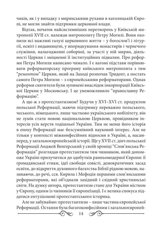 14
чиків, як і у випадку з мирянськими рухами в католицькій Євро-
пі, не могли знайти підтримки церковної влади.
Відтак, початок найсистемніших перетворень у Київській ми-
трополії XVII ст. належав митрополиту Петру Могилі. Вони охо-
пили всі важливі галузі церковного життя – у богослов’ї і літур-
гії, освіті і видавництві, у впорядкування монастирів і чернечого
служіння, налагодженні соборної, за участі у ній мирян, діяль-
ності Церкви і зміцненні її інституційних підвалин. Про рефор-
ми Петра Могили написано чимало. І є вагомі підстави порівню-
вати реформаторську програму київського митрополита з тим
“ремонтом” Церкви, який на Заході розпочав Тридент, а постать
самого Петра Могили – з європейськими реформаторами. Однак
реформи святителя були зупинені внаслідок інкорпорації Київсь-
кої Церкви у Московську. І це унеможливило “православну Ре-
формацію”.
А що ж з протестантизмом? Будучи у XVI–XVI ст. продуктом
польської Реформації, маючи підтримку переважно польського,
чеського, німецького, лише частково українського нобілітету, він
не зумів стати новою національною Церквою, провідником ін-
тересів усіх верств тодішньої України. Тим не менш його історія
в епоху Реформації має безсумнівний науковий інтерес. Але не
тільки у контексті міжконфесійних відносин в Україні, а, насам-
перед, у загальноєвропейській історії. Ще у XVII ст. діяч польської
Реформації Анджей Венґерський у своїй хроніці “Слов’янська Ре-
формація” розглядав протестантизм тим чинником, який допом-
оже Україні прилучитися до здобутків ранньомодерної Європи: її
громадянської етики, ідеї свободи совісті, демократичних засад
освіти, до відкриття духовного багатства Біблії рідною мовою, на-
зиваючи, до речі, ссв. Кирила і Мефодія першими слов’янськими
реформаторами, які об’єднали західний і східний християнські
світи. На думку автора, протестантизм стане для України містком
у Європу, одним із чинників її європеїзації. І є велика спокуса під-
датися ентузіазмові протестантського історика.
Але не забуваймо: протестантизм – лише частина європейської
Реформації. Остання була багатоконфесійним і загальноєвропей-
 