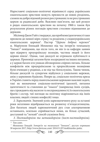 140
Наростаючі соціально-політичні відмінності серед українських
євангельських християн можуть призвести до нових розділень,
схожих на добре відомий розкол реєстрованих та не реєстрованих
церков за радянської доби. Важливо пам’ятати, що цей розкол
в рядах євангельських християн на початку 1960-х також був
результатом різних поглядів християн стосовно відношення до
держави.
МісіонерДжонУайтстверджує,щопроблемиідентичностітаки
призвели до певної міри страху та розділень у східноукраїнських
євангельських церквах6
. Пастор “Церкви добрых перемен”
м.  Маріуполя Геннадій Мохненко під час інтерв’ю телеканалу
“Імпакт” повідомив, що після того, як він із-за кафедри заявив
про відкриту проукраїнську позицію, частина людей із його
церкви пішла7
. Однак, такі дискусії не отримали публічності в
церквах. Проповіді загалом були зосереджені на інших питаннях,
а у церкві багато хто уникав обговорення спірних питань. Більше
конфліктів між проукраїнською та проросійською позиціями
були очевидні у родинах, а не під час богослужінь. Таким чином,
більше дискусій та суперечок відбулося у соціальних мережах,
аніж у церковних будівлях. Попри це, соціально-політична криза
в Україні ставить перед євангельськими церквами важливі задачі,
такі як визначення соціально-політичної ідеології, питання
ідентичності та ставлення до “іншого” (наприклад їхніх сусідів,
що страждають від насилля та несправедливості; їх євангельських
братів і сестер, чиї погляди на політику відрізняються від їхніх
власних; людей з інших конфесій) тощо.
2. Харизматія. Значний успіх харизматичного руху за останні
роки негативно відображається на розвитку п’ятидесятництва.
Для багатьох людей харизматичний рух став альтернативою
останнього, оскільки сприймається ними, як більш сучасний,
доступний та “легкий” спосіб служіння Богу.
3.  Постмодернізм та метамодернізм (пост-постмодернізм).
6
	 Там само.
7
	Мохненко Генадій: Інтерв’ю на телеканалі “Імпакт”, доступ отримано
30 вересня 2017, http://www.slavicsac.com/ 2014/11/07/mokhnenko-putin.
 