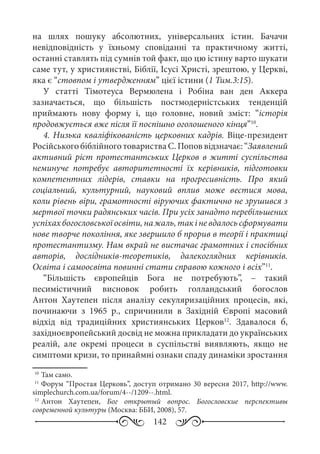 142
на шлях пошуку абсолютних, універсальних істин. Бачачи
невідповідність у їхньому сповіданні та практичному житті,
останні ставлять під сумнів той факт, що цю істину варто шукати
саме тут, у християнстві, Біблії, Ісусі Христі, зрештою, у Церкві,
яка є “стовпом і утвердженням” цієї істини (1 Тим.3:15).
У статті Тімотеуса Вермюлена і Робіна ван ден Аккера
зазначається, що більшість постмодерністських тенденцій
приймають нову форму і, що головне, новий зміст: “історія
продовжується вже після її поспішно оголошеного кінця”10
.
4. Низька кваліфікованість церковних кадрів. Віце-президент
Російського біблійного товариства С. Попов відзначає: “Заявлений
активний ріст протестантських Церков в житті суспільства
неминуче потребує авторитетності їх керівників, підготовки
компетентних лідерів, ставки на прогресивність. Про який
соціальний, культурний, науковий вплив може вестися мова,
коли рівень віри, грамотності віруючих фактично не зрушився з
мертвої точки радянських часів. При усіх занадто перебільшених
успіхахбогословськоїосвіти,нажаль,такіневдалосьсформувати
нове творче покоління, яке звершило б прорив в теорії і практиці
протестантизму. Нам вкрай не вистачає грамотних і спосібних
авторів, дослідників-теоретиків, далекоглядних керівників.
Освіта і самоосвіта повинні стати справою кожного і всіх”11
.
“Більшість європейців Бога не потребують”,  – такий
песимістичний висновок робить голландський богослов
Антон Хаутепен після аналізу секуляризаційних процесів, які,
починаючи з 1965  р., спричинили в Західній Європі масовий
відхід від традиційних християнських Церков12
. Здавалося б,
західноєвропейський досвід не можна прикладати до українських
реалій, але окремі процеси в суспільстві виявляють, якщо не
симптоми кризи, то принаймні ознаки спаду динаміки зростання
10
	Там само.
11
	Форум “Простая Церковь”, доступ отримано 30 вересня 2017, http://www.
simplechurch.com.ua/forum/4--/1209--.html.
12
	Антон Хаутепен, Бог открытый вопрос. Богословские перспективы
современной культуры (Москва: ББИ, 2008), 57.
 