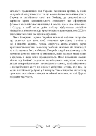 143
кількості традиційних для України релігійних громад. І, якщо
наприкінці минулого століття ще можна було символічно ділити
Європу в релігійному сенсі на: Західну, де спостерігається
серйозна криза християнського світогляду, що сформував
феномен європейської цивілізації і всього, що з ним пов’язане;
і Східну, в якій після доби атеїзму відбувалося релігійне
піднесення, повернення до християнських цінностей, то в ХХІ ст.
таке співставлення все менш актуальне.
Тому історичні церкви України повинні оцінити ситуацію,
що склалася для того, щоб пережити цю кризу і вийти з
неї з новими силами. Кожна історична епоха ставить перед
християнством певні, по своєму особливі виклики, від відповідей
на які залежить його майбутнє. Потреби людей нашого часу та їх
первинні духовні запити не змінилися, вони зазнали лише зміни
у формах, в яких вони проявляються. Нове покоління людей,
вільне від ідейної спадщини тоталітарного минулого, напоєне
духом плюралістичного, постмодерністського, глобалізованого
і знеособленого світу по-іншому сприймає істину, але тим не
менш постійно перебуває у її пошуку. Така специфіка світогляду
сучасного покоління створює особливі виклики, на які Церква
змушена реагувати.
 