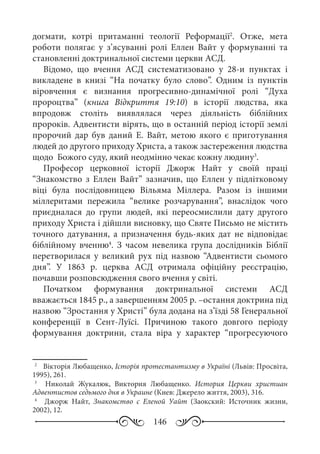 146
догмати, котрі притаманні теології Реформації2
. Отже, мета
роботи полягає у з’ясуванні ролі Еллен Вайт у формуванні та
становленні доктринальної системи церкви АСД.
Відомо, що вчення АСД систематизовано у 28-и пунктах і
викладене в книзі “На початку було слово”. Одним із пунктів
віровчення є визнання прогресивно-динамічної ролі “Духа
пророцтва” (книга Відкриття 19:10) в історії людства, яка
впродовж століть виявлялася через діяльність біблійних
пророків. Адвентисти вірять, що в останній період історії землі
пророчий дар був даний Е.  Вайт, метою якого є приготування
людей до другого приходу Христа, а також застереження людства
щодо Божого суду, який неодмінно чекає кожну людину3
.
Професор церковної історії Джорж Найт у своїй праці
“Знакомство з Еллен Вайт” зазначив, що Еллен у підлітковому
віці була послідовницею Вільяма Міллера. Разом із іншими
міллеритами пережила “велике розчарування”, внаслідок чого
приєдналася до групи людей, які переосмислили дату другого
приходу Христа і дійшли висновку, що Святе Письмо не містить
точного датування, а призначення будь-яких дат не відповідає
біблійному вченню4
. З часом невелика група дослідників Біблії
перетворилася у великий рух під назвою “Адвентисти сьомого
дня”. У 1863  р. церква АСД отримала офіційну реєстрацію,
почавши розповсюдження свого вчення у світі.
Початком формування доктринальної системи АСД
вважається 1845 р., а завершенням 2005 р. –остання доктрина під
назвою “Зростання у Христі” була додана на з’їзді 58 Генеральної
конференції в Сент-Луїсі. Причиною такого довгого періоду
формування доктрини, стала віра у характер “прогресуючого
2
	  Вікторія Любащенко, Історія протестантизму в Україні (Львів: Просвіта,
1995), 261.
3
	  Николай Жукалюк, Виктория Любащенко. История Церкви христиан
Адвентистов седьмого дня в Украине (Киев: Джерело життя, 2003), 316.
4
	  Джорж Найт, Знакомство с Еленой Уайт (Заокский: Источник жизни,
2002), 12.
 