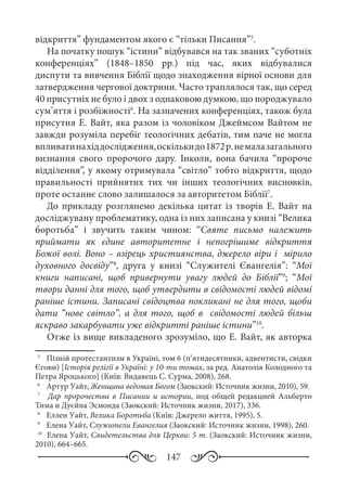 147
відкриття” фундаментом якого є “тільки Писання”5
.
На початку пошук “істини” відбувався на так званих “суботніх
конференціях” (1848–1850  рр.) під час, яких відбувалися
диспути та вивчення Біблії щодо знаходження вірної основи для
затвердження чергової доктрини. Часто траплялося так, що серед
40 присутніх не було і двох з однаковою думкою, що породжувало
сум’яття і розбіжності6
. На зазначених конференціях, також була
присутня Е. Вайт, яка разом із чоловіком Джеймсом Вайтом не
завжди розуміла перебіг теологічних дебатів, тим паче не могла
впливатинахіддослідження,оскількидо1872 р.немалазагального
визнання свого пророчого дару. Інколи, вона бачила “пророче
відділення”, у якому отримувала “світло” тобто відкриття, щодо
правильності прийнятих тих чи інших теологічних висновків,
проте останнє слово залишалося за авторитетом Біблії7
.
До прикладу розглянемо декілька цитат із творів Е. Вайт на
досліджувану проблематику, одна із них записана у книзі “Велика
боротьба” і звучить таким чином: “Святе письмо належить
приймати як єдине авторитетне і непогрішиме відкриття
Божої волі. Воно – взірець християнства, джерело віри і мірило
духовного досвіду”8
, друга у книзі “Служителі Євангелія”: “Мої
книги написані, щоб привернути увагу людей до Біблії”9
; “Мої
твори данні для того, щоб утвердити в свідомості людей відомі
раніше істини. Записані свідоцтва покликані не для того, щоби
дати “нове світло”, а для того, щоб в свідомості людей більш
яскраво закарбувати уже відкритті раніше істини”10
.
Отже із вище викладеного зрозуміло, що Е. Вайт, як авторка
5
	  Пізній протестантизм в Україні, том 6 (п’ятидесятники, адвентисти, свідки
Єгови) [Історія релігії в Україні: у 10-ти томах, за ред. Анатолія Колодного та
Петра Яроцького] (Київ: Видавець С. Сурма, 2008), 268.
6
	  Артур Уайт, Женщина ведомая Богом (Заокский: Источник жизни, 2010), 59.
7
	  Дар пророчества в Писании и истории, под общей редакцией Альберто
Тима и Дуєйна Эсмонда (Заокский: Источник жизни, 2017), 336.
8
	  Еллен Уайт, Велика Боротьба (Київ: Джерело життя, 1995), 5.
9
	  Елена Уайт, Служители Евангелия (Заокский: Источник жизни, 1998), 260.
10
	 Елена Уайт, Свидетельства для Церкви: 5 т. (Заокский: Источник жизни,
2010), 664–665.
 